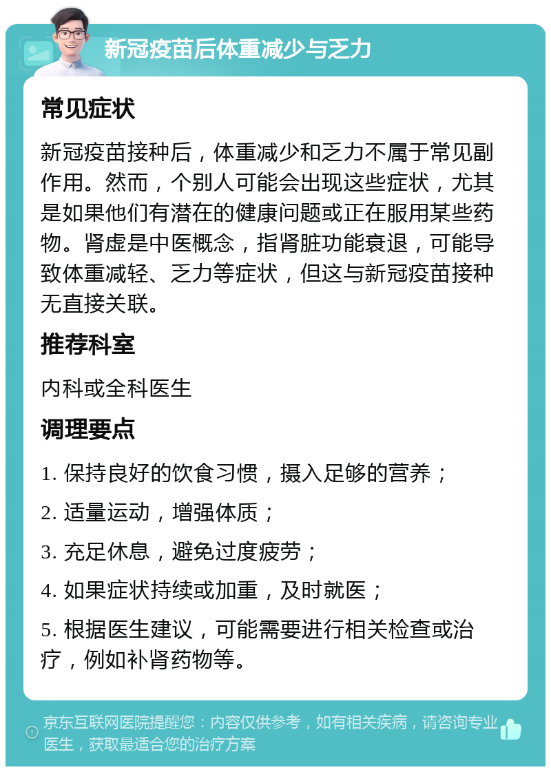 新冠疫苗后体重减少与乏力 常见症状 新冠疫苗接种后，体重减少和乏力不属于常见副作用。然而，个别人可能会出现这些症状，尤其是如果他们有潜在的健康问题或正在服用某些药物。肾虚是中医概念，指肾脏功能衰退，可能导致体重减轻、乏力等症状，但这与新冠疫苗接种无直接关联。 推荐科室 内科或全科医生 调理要点 1. 保持良好的饮食习惯，摄入足够的营养； 2. 适量运动，增强体质； 3. 充足休息，避免过度疲劳； 4. 如果症状持续或加重，及时就医； 5. 根据医生建议，可能需要进行相关检查或治疗，例如补肾药物等。