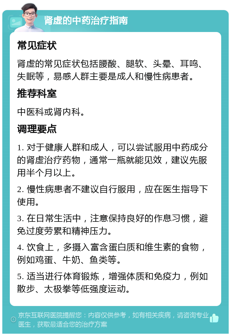 肾虚的中药治疗指南 常见症状 肾虚的常见症状包括腰酸、腿软、头晕、耳鸣、失眠等，易感人群主要是成人和慢性病患者。 推荐科室 中医科或肾内科。 调理要点 1. 对于健康人群和成人，可以尝试服用中药成分的肾虚治疗药物，通常一瓶就能见效，建议先服用半个月以上。 2. 慢性病患者不建议自行服用，应在医生指导下使用。 3. 在日常生活中，注意保持良好的作息习惯，避免过度劳累和精神压力。 4. 饮食上，多摄入富含蛋白质和维生素的食物，例如鸡蛋、牛奶、鱼类等。 5. 适当进行体育锻炼，增强体质和免疫力，例如散步、太极拳等低强度运动。