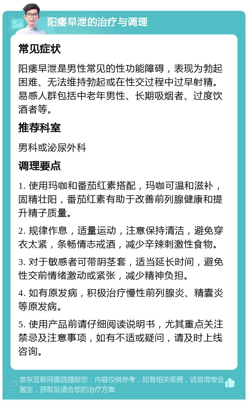 阳痿早泄的治疗与调理 常见症状 阳痿早泄是男性常见的性功能障碍，表现为勃起困难、无法维持勃起或在性交过程中过早射精。易感人群包括中老年男性、长期吸烟者、过度饮酒者等。 推荐科室 男科或泌尿外科 调理要点 1. 使用玛咖和番茄红素搭配，玛咖可温和滋补，固精壮阳，番茄红素有助于改善前列腺健康和提升精子质量。 2. 规律作息，适量运动，注意保持清洁，避免穿衣太紧，条畅情志戒酒，减少辛辣刺激性食物。 3. 对于敏感者可带阴茎套，适当延长时间，避免性交前情绪激动或紧张，减少精神负担。 4. 如有原发病，积极治疗慢性前列腺炎、精囊炎等原发病。 5. 使用产品前请仔细阅读说明书，尤其重点关注禁忌及注意事项，如有不适或疑问，请及时上线咨询。