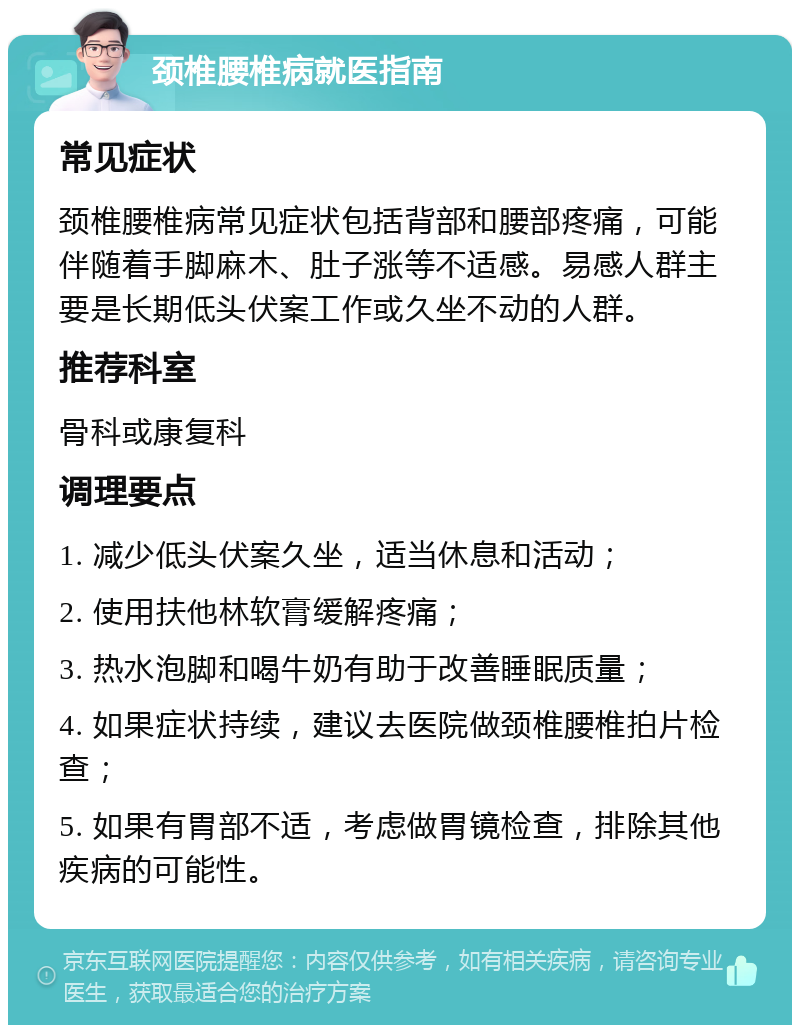 颈椎腰椎病就医指南 常见症状 颈椎腰椎病常见症状包括背部和腰部疼痛，可能伴随着手脚麻木、肚子涨等不适感。易感人群主要是长期低头伏案工作或久坐不动的人群。 推荐科室 骨科或康复科 调理要点 1. 减少低头伏案久坐，适当休息和活动； 2. 使用扶他林软膏缓解疼痛； 3. 热水泡脚和喝牛奶有助于改善睡眠质量； 4. 如果症状持续，建议去医院做颈椎腰椎拍片检查； 5. 如果有胃部不适，考虑做胃镜检查，排除其他疾病的可能性。