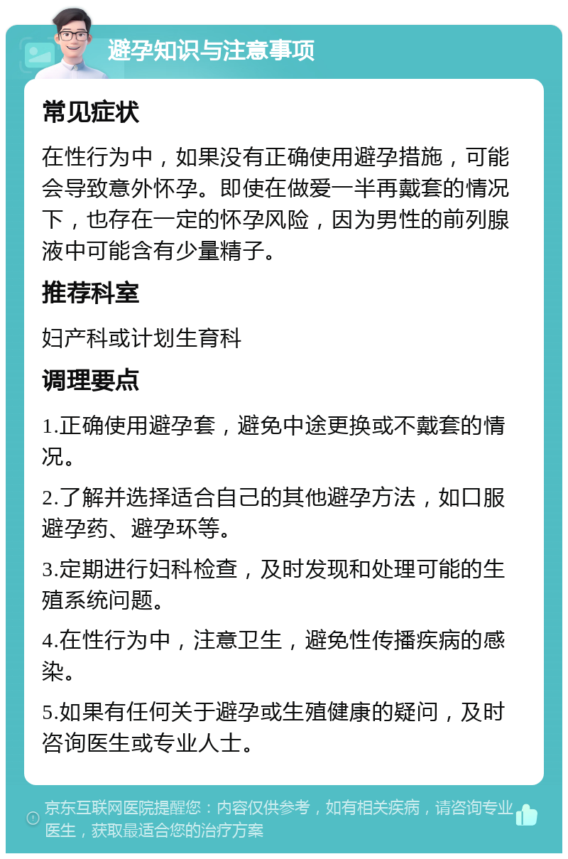 避孕知识与注意事项 常见症状 在性行为中，如果没有正确使用避孕措施，可能会导致意外怀孕。即使在做爱一半再戴套的情况下，也存在一定的怀孕风险，因为男性的前列腺液中可能含有少量精子。 推荐科室 妇产科或计划生育科 调理要点 1.正确使用避孕套，避免中途更换或不戴套的情况。 2.了解并选择适合自己的其他避孕方法，如口服避孕药、避孕环等。 3.定期进行妇科检查，及时发现和处理可能的生殖系统问题。 4.在性行为中，注意卫生，避免性传播疾病的感染。 5.如果有任何关于避孕或生殖健康的疑问，及时咨询医生或专业人士。