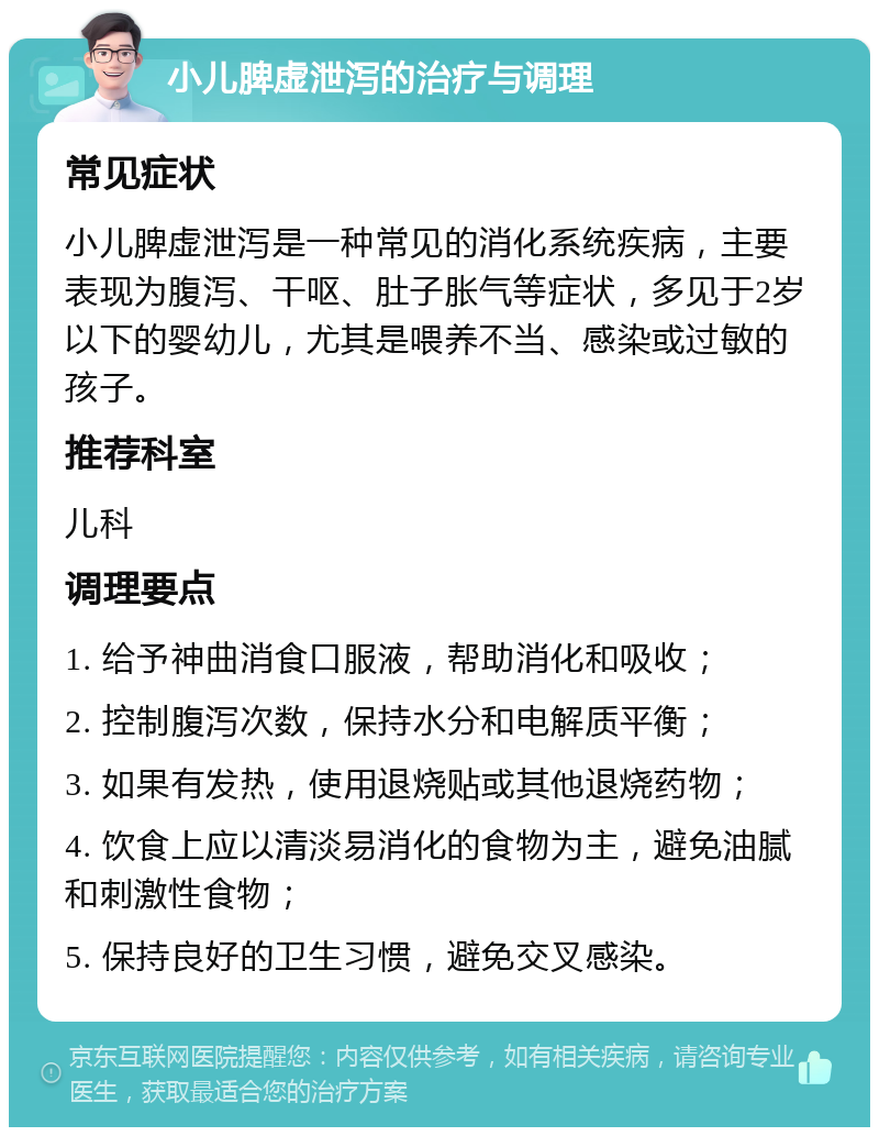 小儿脾虚泄泻的治疗与调理 常见症状 小儿脾虚泄泻是一种常见的消化系统疾病，主要表现为腹泻、干呕、肚子胀气等症状，多见于2岁以下的婴幼儿，尤其是喂养不当、感染或过敏的孩子。 推荐科室 儿科 调理要点 1. 给予神曲消食口服液，帮助消化和吸收； 2. 控制腹泻次数，保持水分和电解质平衡； 3. 如果有发热，使用退烧贴或其他退烧药物； 4. 饮食上应以清淡易消化的食物为主，避免油腻和刺激性食物； 5. 保持良好的卫生习惯，避免交叉感染。