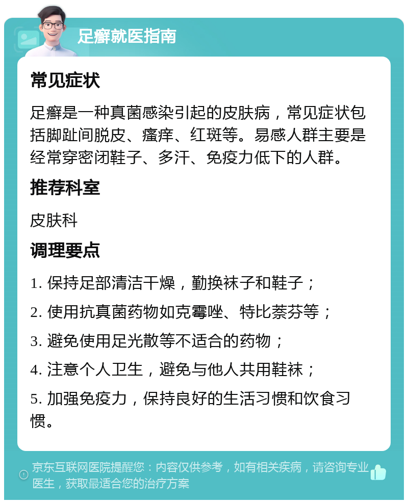 足癣就医指南 常见症状 足癣是一种真菌感染引起的皮肤病，常见症状包括脚趾间脱皮、瘙痒、红斑等。易感人群主要是经常穿密闭鞋子、多汗、免疫力低下的人群。 推荐科室 皮肤科 调理要点 1. 保持足部清洁干燥，勤换袜子和鞋子； 2. 使用抗真菌药物如克霉唑、特比萘芬等； 3. 避免使用足光散等不适合的药物； 4. 注意个人卫生，避免与他人共用鞋袜； 5. 加强免疫力，保持良好的生活习惯和饮食习惯。