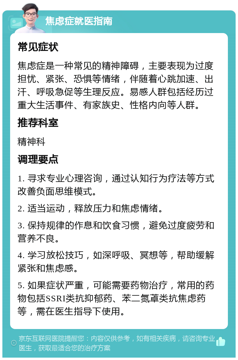 焦虑症就医指南 常见症状 焦虑症是一种常见的精神障碍，主要表现为过度担忧、紧张、恐惧等情绪，伴随着心跳加速、出汗、呼吸急促等生理反应。易感人群包括经历过重大生活事件、有家族史、性格内向等人群。 推荐科室 精神科 调理要点 1. 寻求专业心理咨询，通过认知行为疗法等方式改善负面思维模式。 2. 适当运动，释放压力和焦虑情绪。 3. 保持规律的作息和饮食习惯，避免过度疲劳和营养不良。 4. 学习放松技巧，如深呼吸、冥想等，帮助缓解紧张和焦虑感。 5. 如果症状严重，可能需要药物治疗，常用的药物包括SSRI类抗抑郁药、苯二氮䓬类抗焦虑药等，需在医生指导下使用。