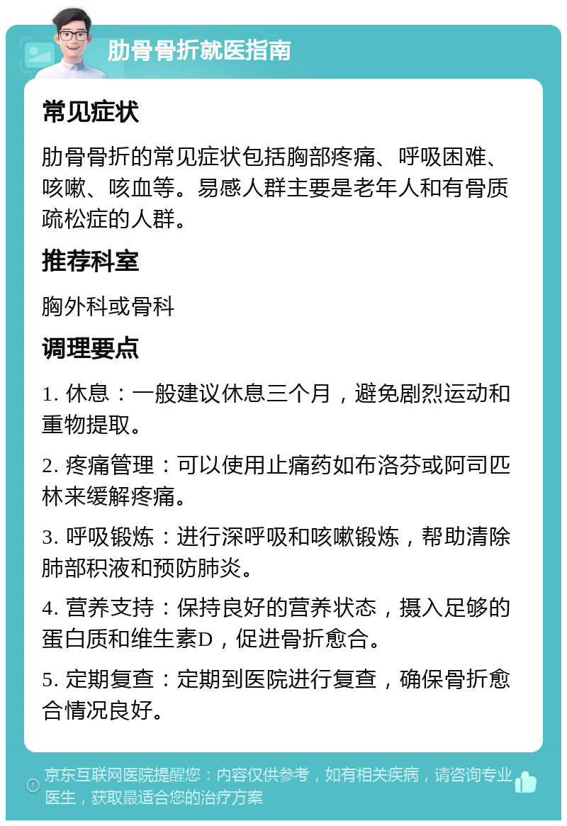 肋骨骨折就医指南 常见症状 肋骨骨折的常见症状包括胸部疼痛、呼吸困难、咳嗽、咳血等。易感人群主要是老年人和有骨质疏松症的人群。 推荐科室 胸外科或骨科 调理要点 1. 休息：一般建议休息三个月，避免剧烈运动和重物提取。 2. 疼痛管理：可以使用止痛药如布洛芬或阿司匹林来缓解疼痛。 3. 呼吸锻炼：进行深呼吸和咳嗽锻炼，帮助清除肺部积液和预防肺炎。 4. 营养支持：保持良好的营养状态，摄入足够的蛋白质和维生素D，促进骨折愈合。 5. 定期复查：定期到医院进行复查，确保骨折愈合情况良好。