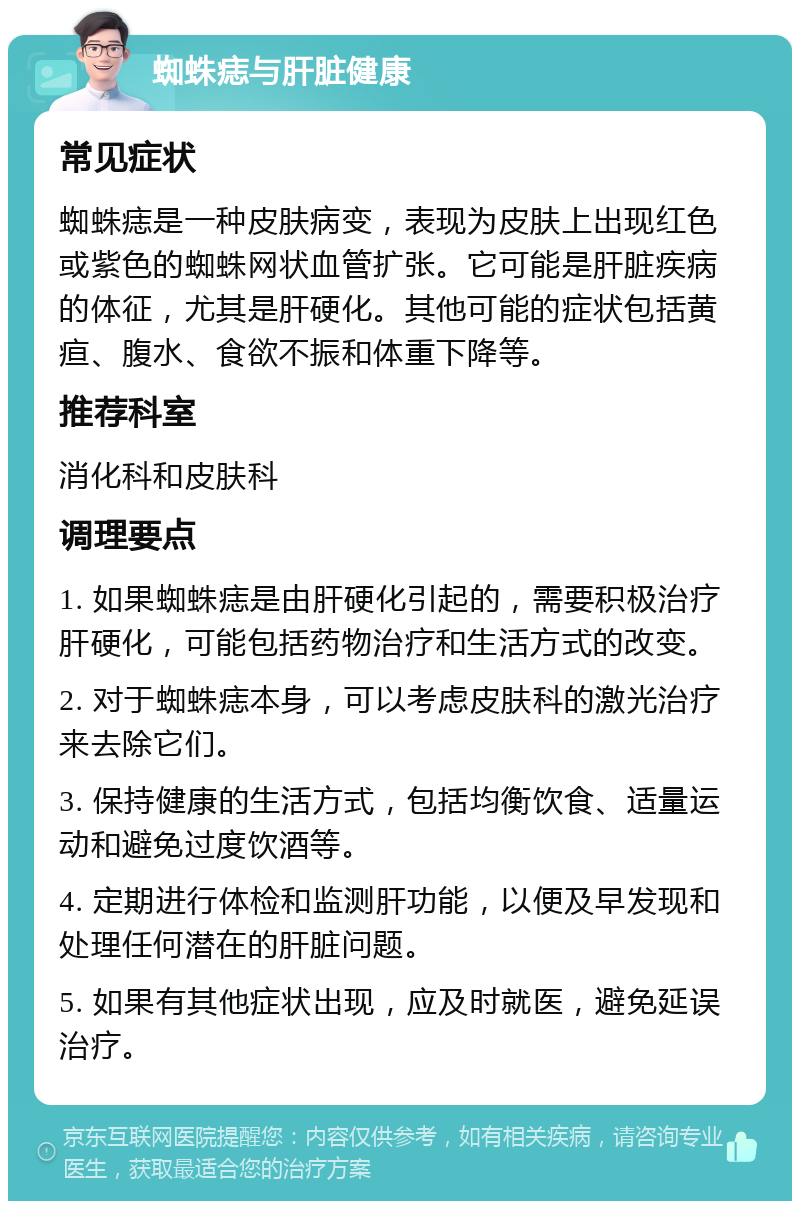 蜘蛛痣与肝脏健康 常见症状 蜘蛛痣是一种皮肤病变，表现为皮肤上出现红色或紫色的蜘蛛网状血管扩张。它可能是肝脏疾病的体征，尤其是肝硬化。其他可能的症状包括黄疸、腹水、食欲不振和体重下降等。 推荐科室 消化科和皮肤科 调理要点 1. 如果蜘蛛痣是由肝硬化引起的，需要积极治疗肝硬化，可能包括药物治疗和生活方式的改变。 2. 对于蜘蛛痣本身，可以考虑皮肤科的激光治疗来去除它们。 3. 保持健康的生活方式，包括均衡饮食、适量运动和避免过度饮酒等。 4. 定期进行体检和监测肝功能，以便及早发现和处理任何潜在的肝脏问题。 5. 如果有其他症状出现，应及时就医，避免延误治疗。