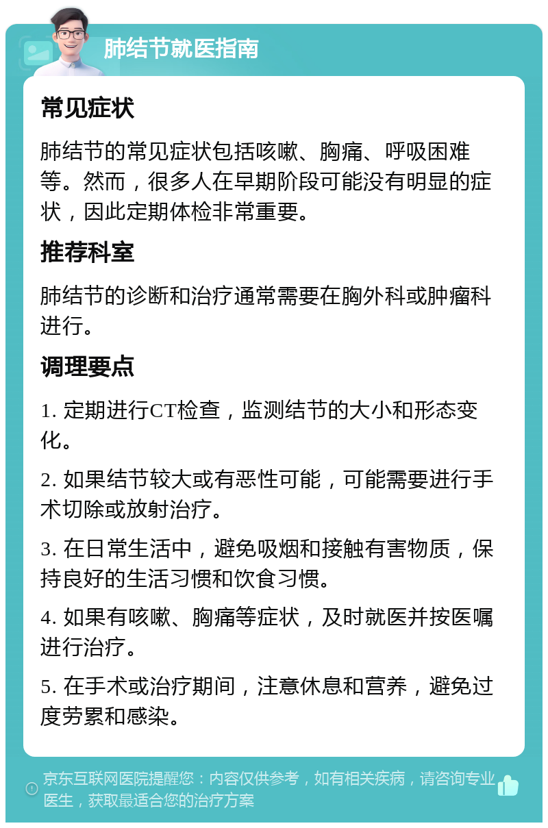 肺结节就医指南 常见症状 肺结节的常见症状包括咳嗽、胸痛、呼吸困难等。然而，很多人在早期阶段可能没有明显的症状，因此定期体检非常重要。 推荐科室 肺结节的诊断和治疗通常需要在胸外科或肿瘤科进行。 调理要点 1. 定期进行CT检查，监测结节的大小和形态变化。 2. 如果结节较大或有恶性可能，可能需要进行手术切除或放射治疗。 3. 在日常生活中，避免吸烟和接触有害物质，保持良好的生活习惯和饮食习惯。 4. 如果有咳嗽、胸痛等症状，及时就医并按医嘱进行治疗。 5. 在手术或治疗期间，注意休息和营养，避免过度劳累和感染。