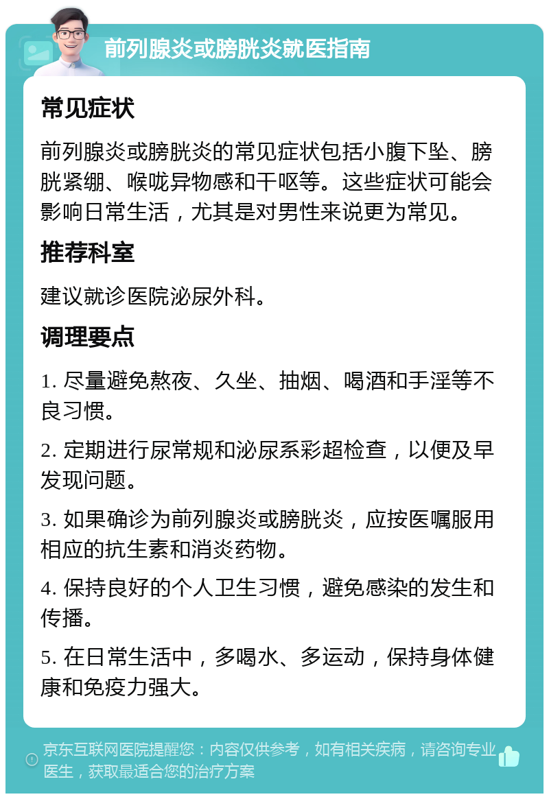 前列腺炎或膀胱炎就医指南 常见症状 前列腺炎或膀胱炎的常见症状包括小腹下坠、膀胱紧绷、喉咙异物感和干呕等。这些症状可能会影响日常生活，尤其是对男性来说更为常见。 推荐科室 建议就诊医院泌尿外科。 调理要点 1. 尽量避免熬夜、久坐、抽烟、喝酒和手淫等不良习惯。 2. 定期进行尿常规和泌尿系彩超检查，以便及早发现问题。 3. 如果确诊为前列腺炎或膀胱炎，应按医嘱服用相应的抗生素和消炎药物。 4. 保持良好的个人卫生习惯，避免感染的发生和传播。 5. 在日常生活中，多喝水、多运动，保持身体健康和免疫力强大。