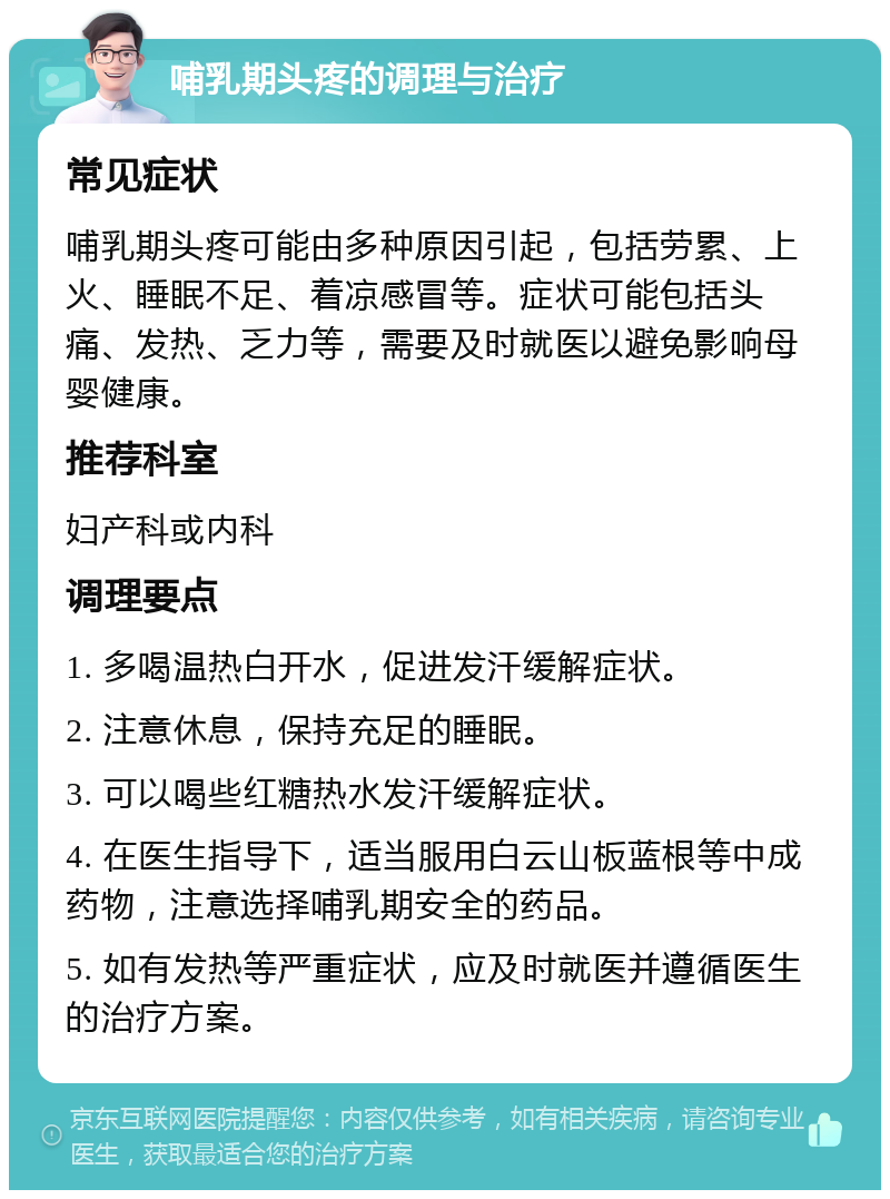 哺乳期头疼的调理与治疗 常见症状 哺乳期头疼可能由多种原因引起，包括劳累、上火、睡眠不足、着凉感冒等。症状可能包括头痛、发热、乏力等，需要及时就医以避免影响母婴健康。 推荐科室 妇产科或内科 调理要点 1. 多喝温热白开水，促进发汗缓解症状。 2. 注意休息，保持充足的睡眠。 3. 可以喝些红糖热水发汗缓解症状。 4. 在医生指导下，适当服用白云山板蓝根等中成药物，注意选择哺乳期安全的药品。 5. 如有发热等严重症状，应及时就医并遵循医生的治疗方案。