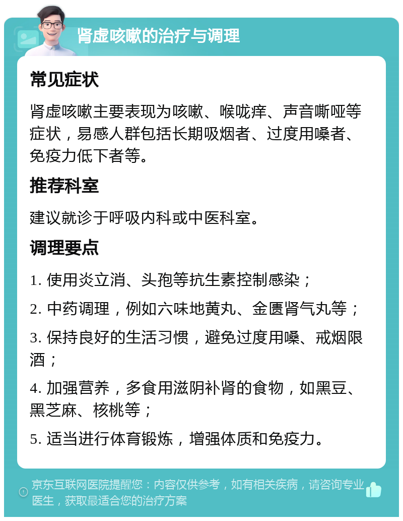 肾虚咳嗽的治疗与调理 常见症状 肾虚咳嗽主要表现为咳嗽、喉咙痒、声音嘶哑等症状，易感人群包括长期吸烟者、过度用嗓者、免疫力低下者等。 推荐科室 建议就诊于呼吸内科或中医科室。 调理要点 1. 使用炎立消、头孢等抗生素控制感染； 2. 中药调理，例如六味地黄丸、金匮肾气丸等； 3. 保持良好的生活习惯，避免过度用嗓、戒烟限酒； 4. 加强营养，多食用滋阴补肾的食物，如黑豆、黑芝麻、核桃等； 5. 适当进行体育锻炼，增强体质和免疫力。