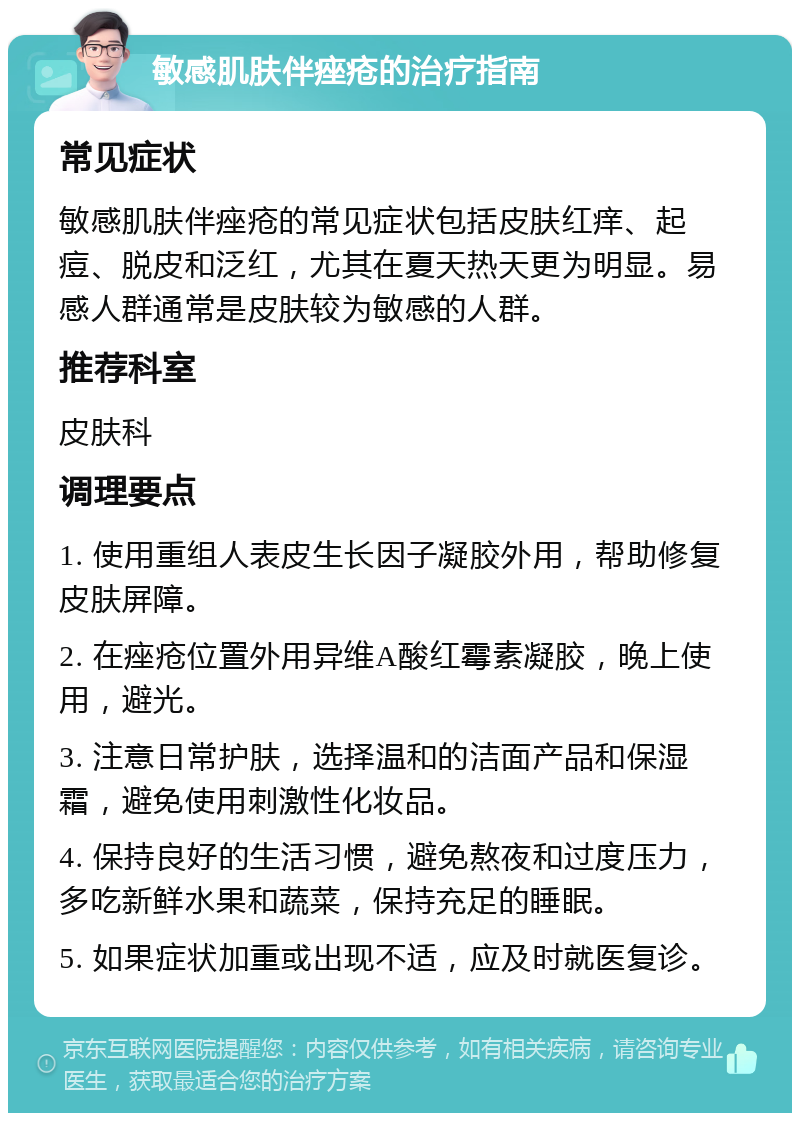 敏感肌肤伴痤疮的治疗指南 常见症状 敏感肌肤伴痤疮的常见症状包括皮肤红痒、起痘、脱皮和泛红，尤其在夏天热天更为明显。易感人群通常是皮肤较为敏感的人群。 推荐科室 皮肤科 调理要点 1. 使用重组人表皮生长因子凝胶外用，帮助修复皮肤屏障。 2. 在痤疮位置外用异维A酸红霉素凝胶，晚上使用，避光。 3. 注意日常护肤，选择温和的洁面产品和保湿霜，避免使用刺激性化妆品。 4. 保持良好的生活习惯，避免熬夜和过度压力，多吃新鲜水果和蔬菜，保持充足的睡眠。 5. 如果症状加重或出现不适，应及时就医复诊。