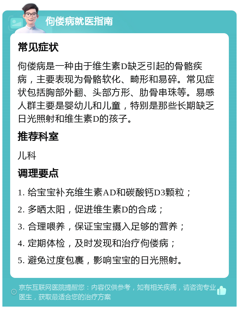 佝偻病就医指南 常见症状 佝偻病是一种由于维生素D缺乏引起的骨骼疾病，主要表现为骨骼软化、畸形和易碎。常见症状包括胸部外翻、头部方形、肋骨串珠等。易感人群主要是婴幼儿和儿童，特别是那些长期缺乏日光照射和维生素D的孩子。 推荐科室 儿科 调理要点 1. 给宝宝补充维生素AD和碳酸钙D3颗粒； 2. 多晒太阳，促进维生素D的合成； 3. 合理喂养，保证宝宝摄入足够的营养； 4. 定期体检，及时发现和治疗佝偻病； 5. 避免过度包裹，影响宝宝的日光照射。