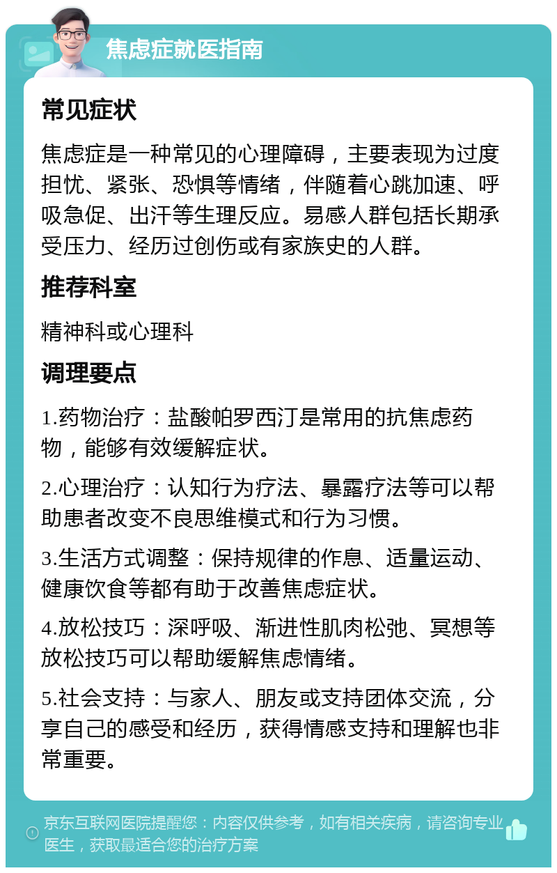 焦虑症就医指南 常见症状 焦虑症是一种常见的心理障碍，主要表现为过度担忧、紧张、恐惧等情绪，伴随着心跳加速、呼吸急促、出汗等生理反应。易感人群包括长期承受压力、经历过创伤或有家族史的人群。 推荐科室 精神科或心理科 调理要点 1.药物治疗：盐酸帕罗西汀是常用的抗焦虑药物，能够有效缓解症状。 2.心理治疗：认知行为疗法、暴露疗法等可以帮助患者改变不良思维模式和行为习惯。 3.生活方式调整：保持规律的作息、适量运动、健康饮食等都有助于改善焦虑症状。 4.放松技巧：深呼吸、渐进性肌肉松弛、冥想等放松技巧可以帮助缓解焦虑情绪。 5.社会支持：与家人、朋友或支持团体交流，分享自己的感受和经历，获得情感支持和理解也非常重要。