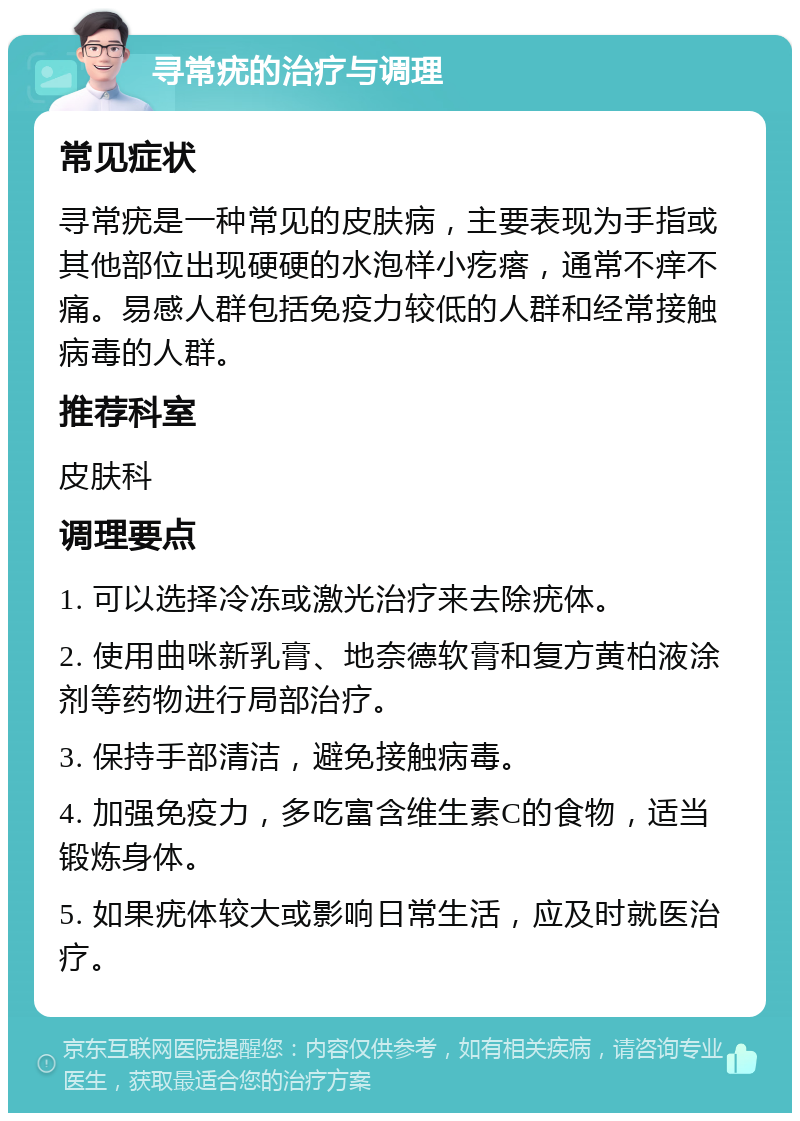 寻常疣的治疗与调理 常见症状 寻常疣是一种常见的皮肤病，主要表现为手指或其他部位出现硬硬的水泡样小疙瘩，通常不痒不痛。易感人群包括免疫力较低的人群和经常接触病毒的人群。 推荐科室 皮肤科 调理要点 1. 可以选择冷冻或激光治疗来去除疣体。 2. 使用曲咪新乳膏、地奈德软膏和复方黄柏液涂剂等药物进行局部治疗。 3. 保持手部清洁，避免接触病毒。 4. 加强免疫力，多吃富含维生素C的食物，适当锻炼身体。 5. 如果疣体较大或影响日常生活，应及时就医治疗。