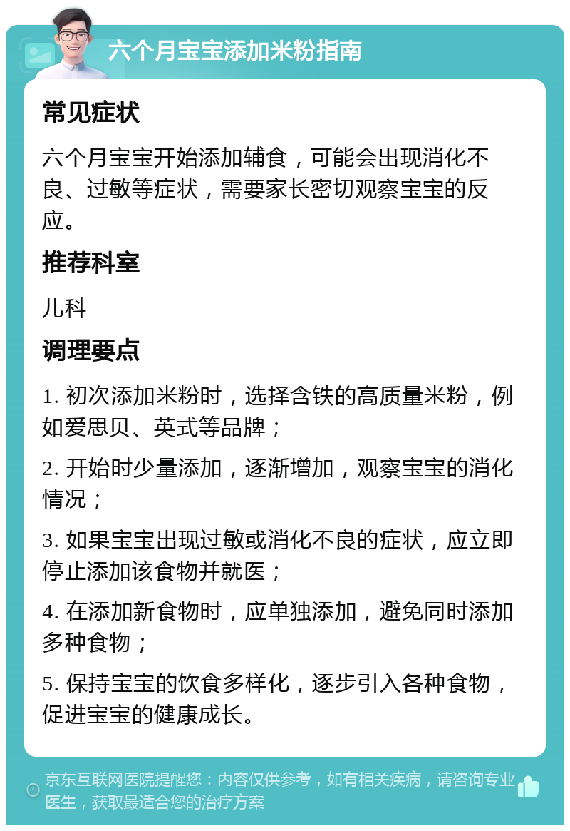 六个月宝宝添加米粉指南 常见症状 六个月宝宝开始添加辅食，可能会出现消化不良、过敏等症状，需要家长密切观察宝宝的反应。 推荐科室 儿科 调理要点 1. 初次添加米粉时，选择含铁的高质量米粉，例如爱思贝、英式等品牌； 2. 开始时少量添加，逐渐增加，观察宝宝的消化情况； 3. 如果宝宝出现过敏或消化不良的症状，应立即停止添加该食物并就医； 4. 在添加新食物时，应单独添加，避免同时添加多种食物； 5. 保持宝宝的饮食多样化，逐步引入各种食物，促进宝宝的健康成长。