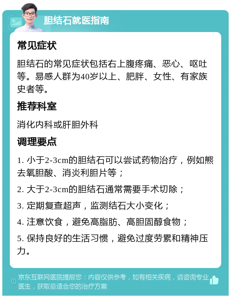 胆结石就医指南 常见症状 胆结石的常见症状包括右上腹疼痛、恶心、呕吐等。易感人群为40岁以上、肥胖、女性、有家族史者等。 推荐科室 消化内科或肝胆外科 调理要点 1. 小于2-3cm的胆结石可以尝试药物治疗，例如熊去氧胆酸、消炎利胆片等； 2. 大于2-3cm的胆结石通常需要手术切除； 3. 定期复查超声，监测结石大小变化； 4. 注意饮食，避免高脂肪、高胆固醇食物； 5. 保持良好的生活习惯，避免过度劳累和精神压力。