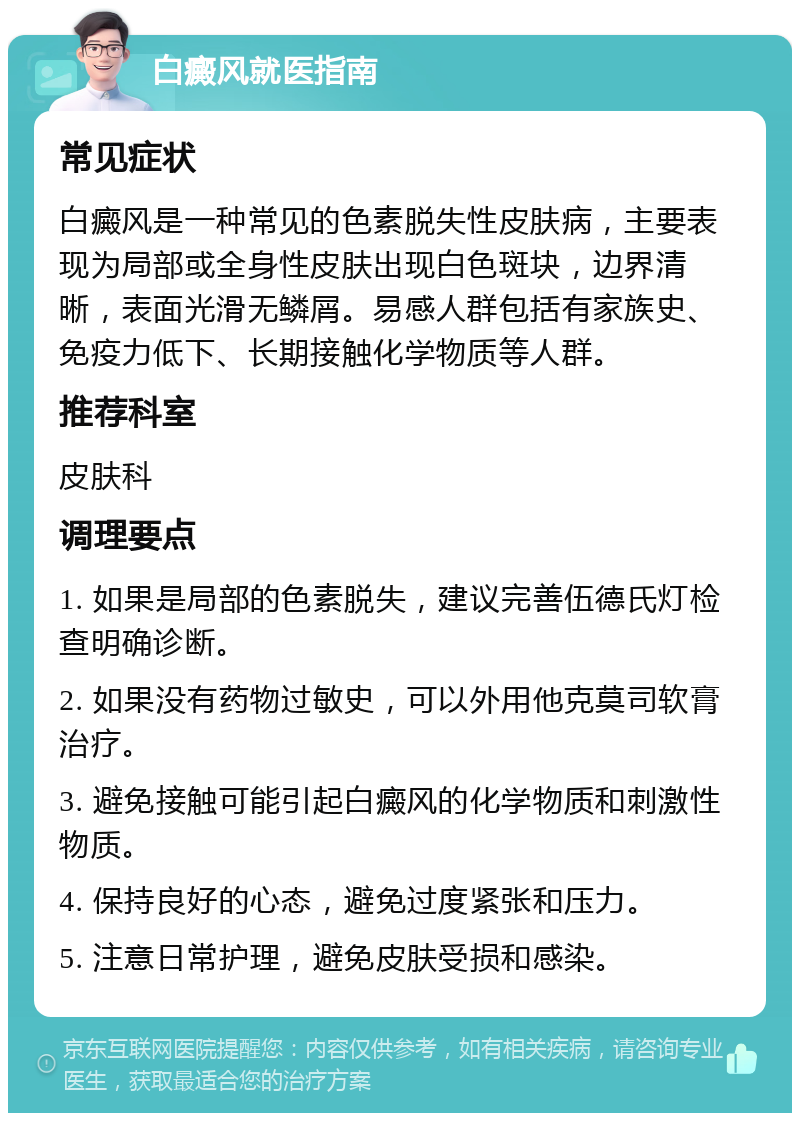 白癜风就医指南 常见症状 白癜风是一种常见的色素脱失性皮肤病，主要表现为局部或全身性皮肤出现白色斑块，边界清晰，表面光滑无鳞屑。易感人群包括有家族史、免疫力低下、长期接触化学物质等人群。 推荐科室 皮肤科 调理要点 1. 如果是局部的色素脱失，建议完善伍德氏灯检查明确诊断。 2. 如果没有药物过敏史，可以外用他克莫司软膏治疗。 3. 避免接触可能引起白癜风的化学物质和刺激性物质。 4. 保持良好的心态，避免过度紧张和压力。 5. 注意日常护理，避免皮肤受损和感染。