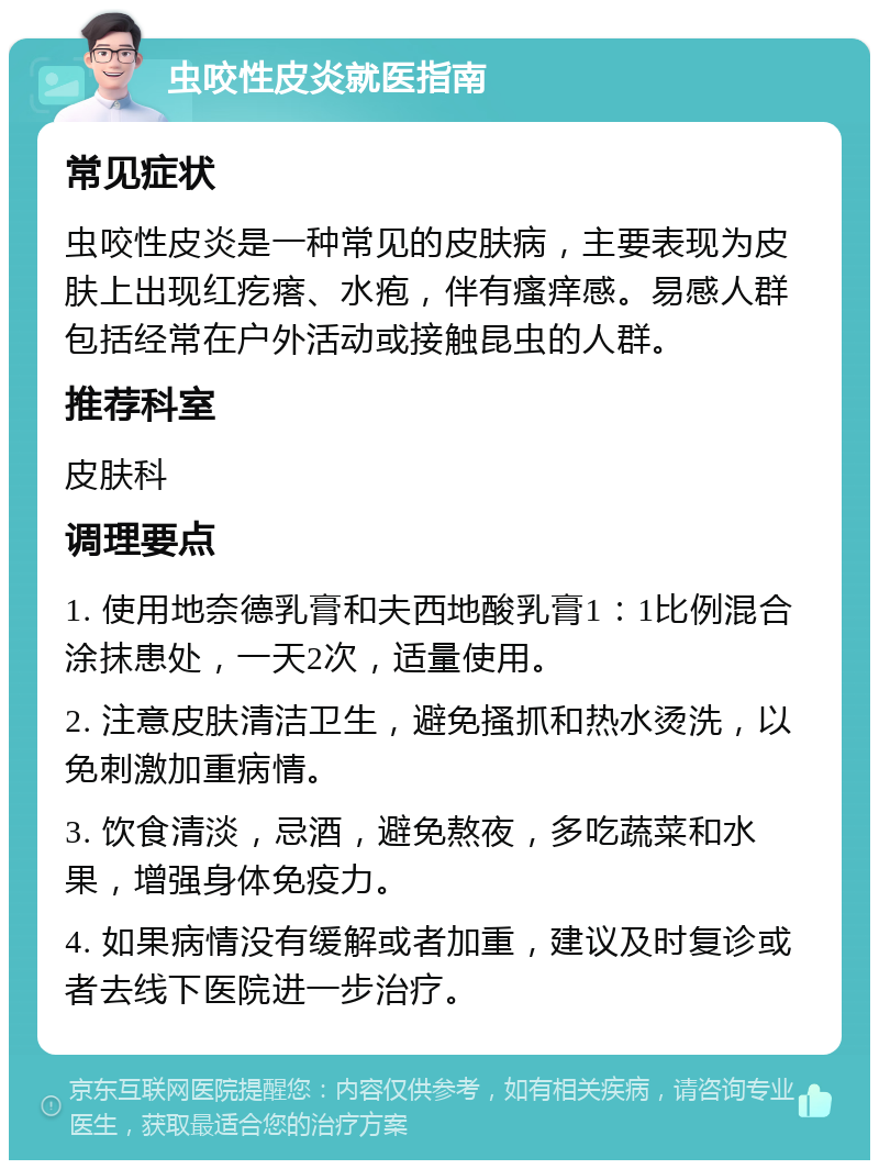 虫咬性皮炎就医指南 常见症状 虫咬性皮炎是一种常见的皮肤病，主要表现为皮肤上出现红疙瘩、水疱，伴有瘙痒感。易感人群包括经常在户外活动或接触昆虫的人群。 推荐科室 皮肤科 调理要点 1. 使用地奈德乳膏和夫西地酸乳膏1：1比例混合涂抹患处，一天2次，适量使用。 2. 注意皮肤清洁卫生，避免搔抓和热水烫洗，以免刺激加重病情。 3. 饮食清淡，忌酒，避免熬夜，多吃蔬菜和水果，增强身体免疫力。 4. 如果病情没有缓解或者加重，建议及时复诊或者去线下医院进一步治疗。