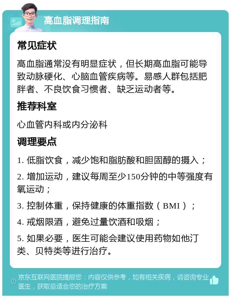 高血脂调理指南 常见症状 高血脂通常没有明显症状，但长期高血脂可能导致动脉硬化、心脑血管疾病等。易感人群包括肥胖者、不良饮食习惯者、缺乏运动者等。 推荐科室 心血管内科或内分泌科 调理要点 1. 低脂饮食，减少饱和脂肪酸和胆固醇的摄入； 2. 增加运动，建议每周至少150分钟的中等强度有氧运动； 3. 控制体重，保持健康的体重指数（BMI）； 4. 戒烟限酒，避免过量饮酒和吸烟； 5. 如果必要，医生可能会建议使用药物如他汀类、贝特类等进行治疗。