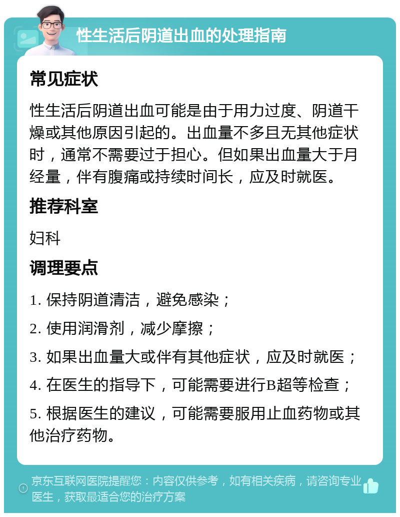 性生活后阴道出血的处理指南 常见症状 性生活后阴道出血可能是由于用力过度、阴道干燥或其他原因引起的。出血量不多且无其他症状时，通常不需要过于担心。但如果出血量大于月经量，伴有腹痛或持续时间长，应及时就医。 推荐科室 妇科 调理要点 1. 保持阴道清洁，避免感染； 2. 使用润滑剂，减少摩擦； 3. 如果出血量大或伴有其他症状，应及时就医； 4. 在医生的指导下，可能需要进行B超等检查； 5. 根据医生的建议，可能需要服用止血药物或其他治疗药物。