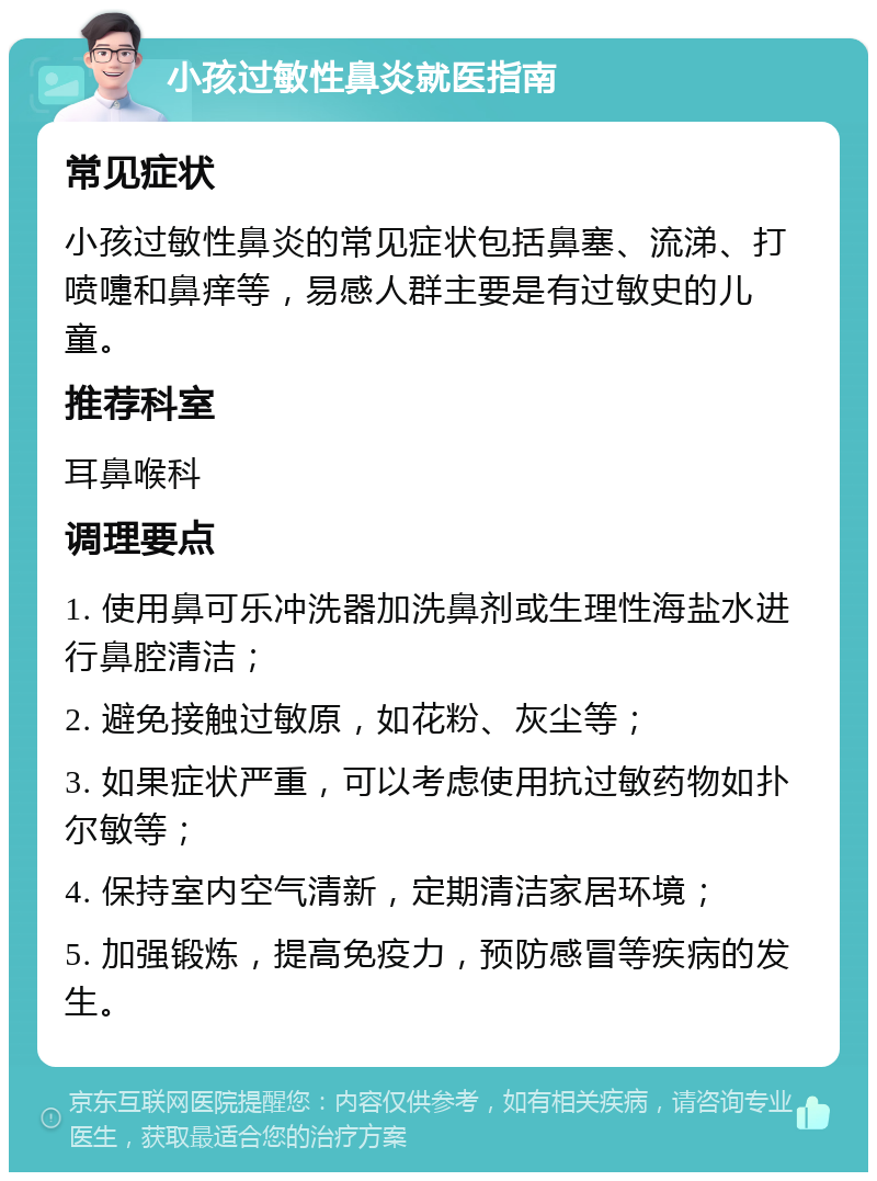 小孩过敏性鼻炎就医指南 常见症状 小孩过敏性鼻炎的常见症状包括鼻塞、流涕、打喷嚏和鼻痒等，易感人群主要是有过敏史的儿童。 推荐科室 耳鼻喉科 调理要点 1. 使用鼻可乐冲洗器加洗鼻剂或生理性海盐水进行鼻腔清洁； 2. 避免接触过敏原，如花粉、灰尘等； 3. 如果症状严重，可以考虑使用抗过敏药物如扑尔敏等； 4. 保持室内空气清新，定期清洁家居环境； 5. 加强锻炼，提高免疫力，预防感冒等疾病的发生。