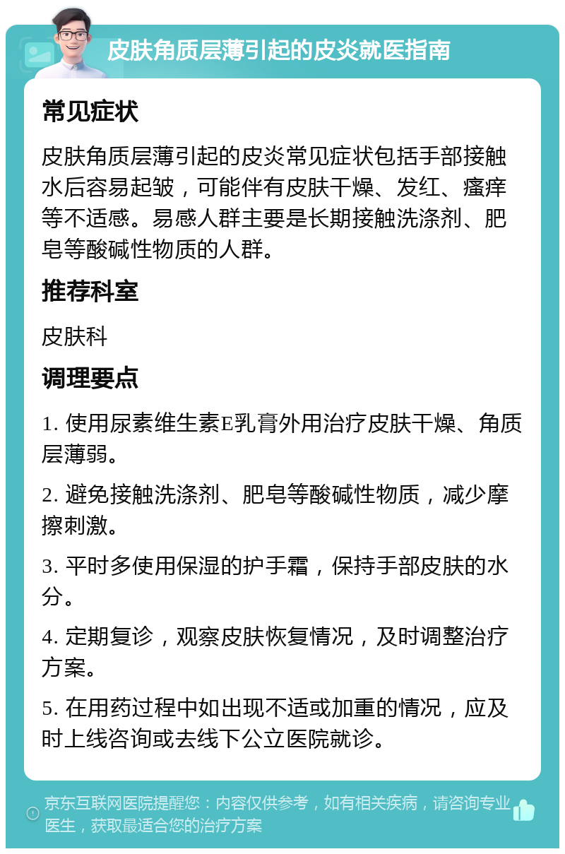 皮肤角质层薄引起的皮炎就医指南 常见症状 皮肤角质层薄引起的皮炎常见症状包括手部接触水后容易起皱，可能伴有皮肤干燥、发红、瘙痒等不适感。易感人群主要是长期接触洗涤剂、肥皂等酸碱性物质的人群。 推荐科室 皮肤科 调理要点 1. 使用尿素维生素E乳膏外用治疗皮肤干燥、角质层薄弱。 2. 避免接触洗涤剂、肥皂等酸碱性物质，减少摩擦刺激。 3. 平时多使用保湿的护手霜，保持手部皮肤的水分。 4. 定期复诊，观察皮肤恢复情况，及时调整治疗方案。 5. 在用药过程中如出现不适或加重的情况，应及时上线咨询或去线下公立医院就诊。