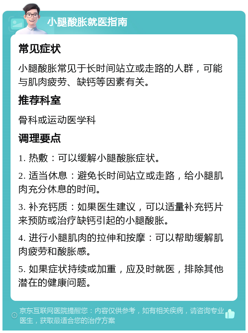 小腿酸胀就医指南 常见症状 小腿酸胀常见于长时间站立或走路的人群，可能与肌肉疲劳、缺钙等因素有关。 推荐科室 骨科或运动医学科 调理要点 1. 热敷：可以缓解小腿酸胀症状。 2. 适当休息：避免长时间站立或走路，给小腿肌肉充分休息的时间。 3. 补充钙质：如果医生建议，可以适量补充钙片来预防或治疗缺钙引起的小腿酸胀。 4. 进行小腿肌肉的拉伸和按摩：可以帮助缓解肌肉疲劳和酸胀感。 5. 如果症状持续或加重，应及时就医，排除其他潜在的健康问题。