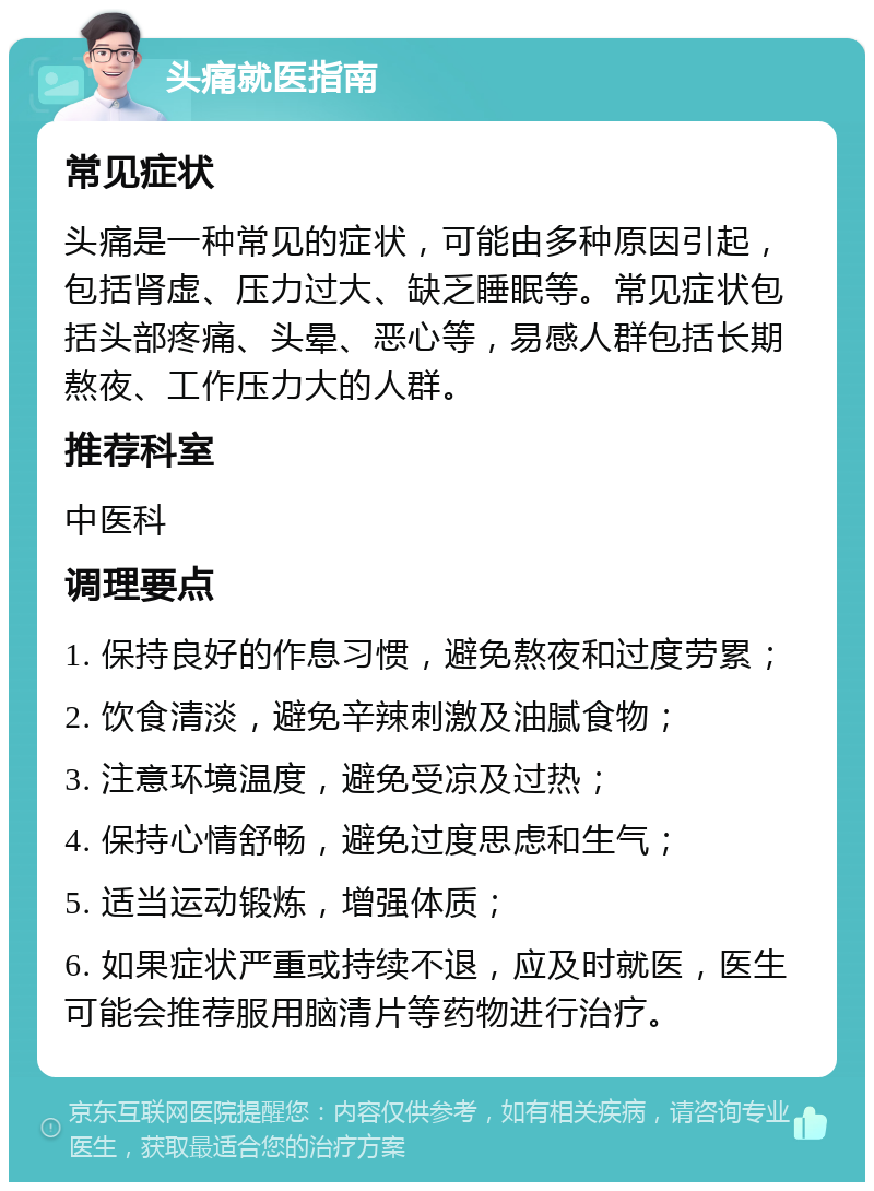 头痛就医指南 常见症状 头痛是一种常见的症状，可能由多种原因引起，包括肾虚、压力过大、缺乏睡眠等。常见症状包括头部疼痛、头晕、恶心等，易感人群包括长期熬夜、工作压力大的人群。 推荐科室 中医科 调理要点 1. 保持良好的作息习惯，避免熬夜和过度劳累； 2. 饮食清淡，避免辛辣刺激及油腻食物； 3. 注意环境温度，避免受凉及过热； 4. 保持心情舒畅，避免过度思虑和生气； 5. 适当运动锻炼，增强体质； 6. 如果症状严重或持续不退，应及时就医，医生可能会推荐服用脑清片等药物进行治疗。