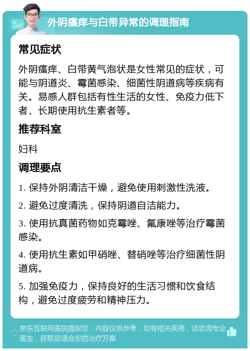 外阴瘙痒与白带异常的调理指南 常见症状 外阴瘙痒、白带黄气泡状是女性常见的症状，可能与阴道炎、霉菌感染、细菌性阴道病等疾病有关。易感人群包括有性生活的女性、免疫力低下者、长期使用抗生素者等。 推荐科室 妇科 调理要点 1. 保持外阴清洁干燥，避免使用刺激性洗液。 2. 避免过度清洗，保持阴道自洁能力。 3. 使用抗真菌药物如克霉唑、氟康唑等治疗霉菌感染。 4. 使用抗生素如甲硝唑、替硝唑等治疗细菌性阴道病。 5. 加强免疫力，保持良好的生活习惯和饮食结构，避免过度疲劳和精神压力。