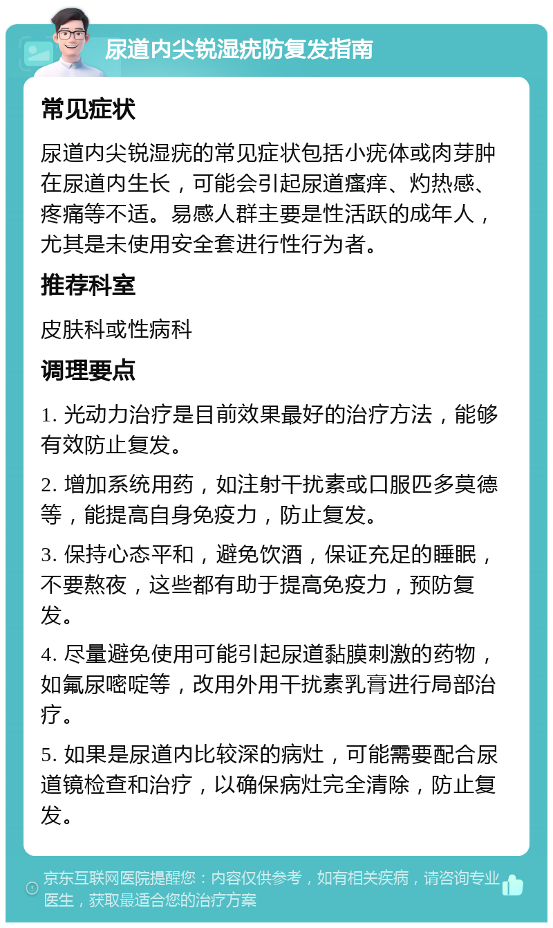 尿道内尖锐湿疣防复发指南 常见症状 尿道内尖锐湿疣的常见症状包括小疣体或肉芽肿在尿道内生长，可能会引起尿道瘙痒、灼热感、疼痛等不适。易感人群主要是性活跃的成年人，尤其是未使用安全套进行性行为者。 推荐科室 皮肤科或性病科 调理要点 1. 光动力治疗是目前效果最好的治疗方法，能够有效防止复发。 2. 增加系统用药，如注射干扰素或口服匹多莫德等，能提高自身免疫力，防止复发。 3. 保持心态平和，避免饮酒，保证充足的睡眠，不要熬夜，这些都有助于提高免疫力，预防复发。 4. 尽量避免使用可能引起尿道黏膜刺激的药物，如氟尿嘧啶等，改用外用干扰素乳膏进行局部治疗。 5. 如果是尿道内比较深的病灶，可能需要配合尿道镜检查和治疗，以确保病灶完全清除，防止复发。