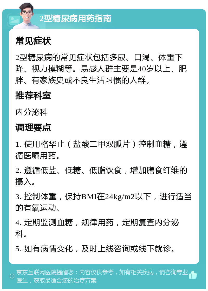 2型糖尿病用药指南 常见症状 2型糖尿病的常见症状包括多尿、口渴、体重下降、视力模糊等。易感人群主要是40岁以上、肥胖、有家族史或不良生活习惯的人群。 推荐科室 内分泌科 调理要点 1. 使用格华止（盐酸二甲双胍片）控制血糖，遵循医嘱用药。 2. 遵循低盐、低糖、低脂饮食，增加膳食纤维的摄入。 3. 控制体重，保持BMI在24kg/m2以下，进行适当的有氧运动。 4. 定期监测血糖，规律用药，定期复查内分泌科。 5. 如有病情变化，及时上线咨询或线下就诊。