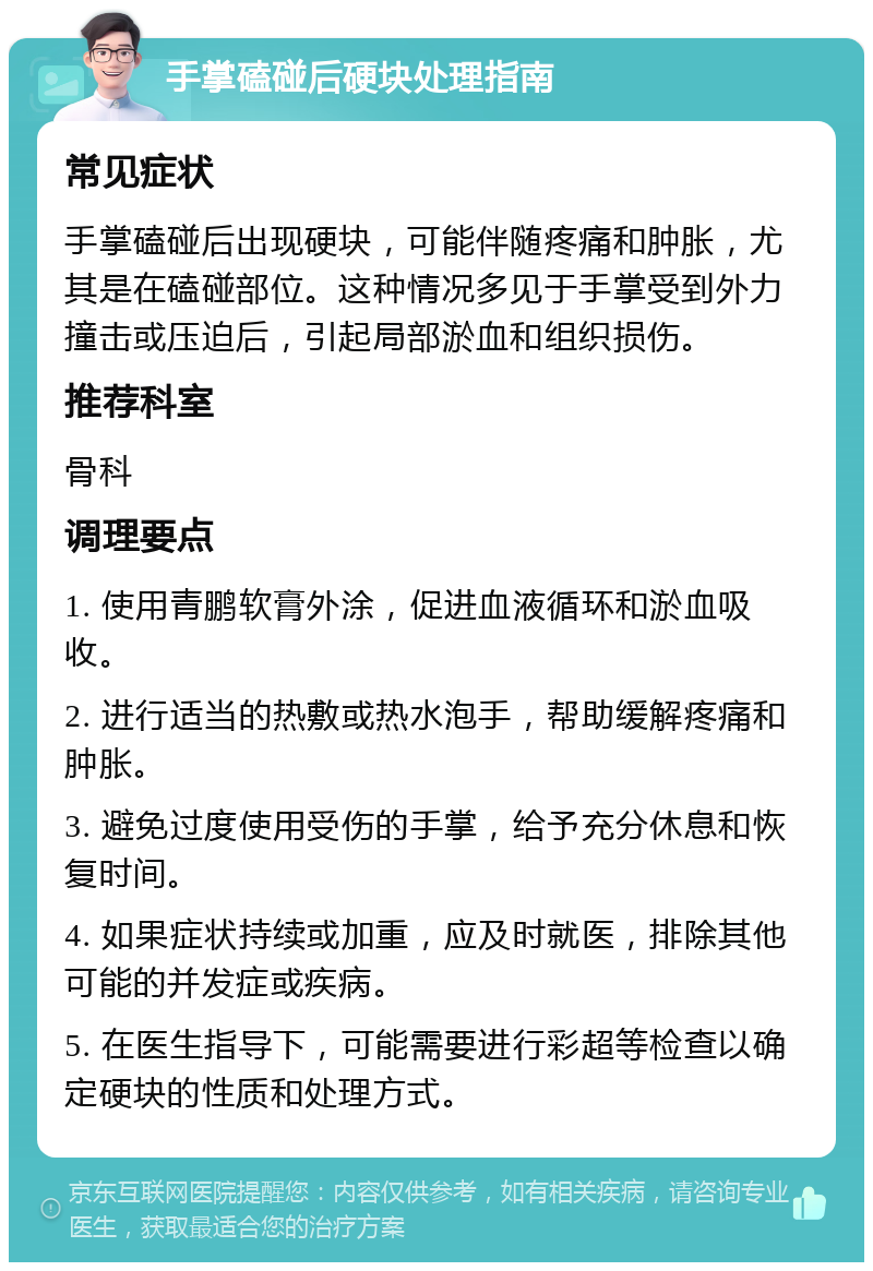 手掌磕碰后硬块处理指南 常见症状 手掌磕碰后出现硬块，可能伴随疼痛和肿胀，尤其是在磕碰部位。这种情况多见于手掌受到外力撞击或压迫后，引起局部淤血和组织损伤。 推荐科室 骨科 调理要点 1. 使用青鹏软膏外涂，促进血液循环和淤血吸收。 2. 进行适当的热敷或热水泡手，帮助缓解疼痛和肿胀。 3. 避免过度使用受伤的手掌，给予充分休息和恢复时间。 4. 如果症状持续或加重，应及时就医，排除其他可能的并发症或疾病。 5. 在医生指导下，可能需要进行彩超等检查以确定硬块的性质和处理方式。