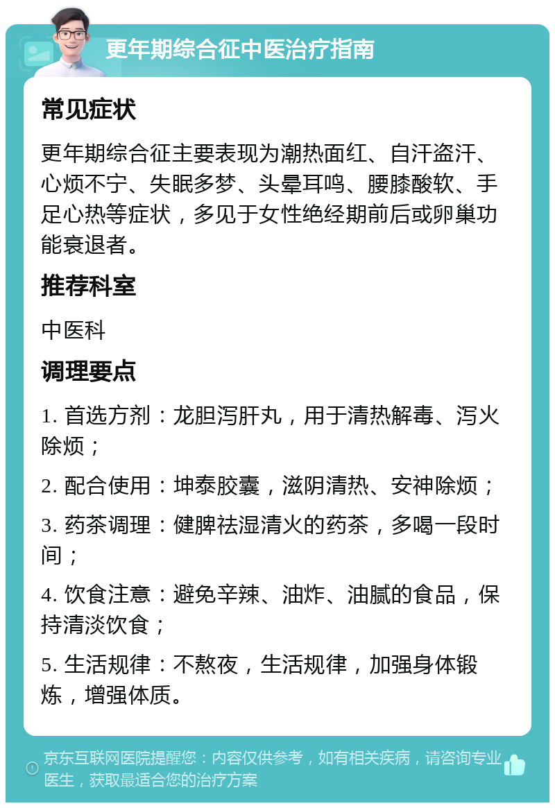 更年期综合征中医治疗指南 常见症状 更年期综合征主要表现为潮热面红、自汗盗汗、心烦不宁、失眠多梦、头晕耳鸣、腰膝酸软、手足心热等症状，多见于女性绝经期前后或卵巢功能衰退者。 推荐科室 中医科 调理要点 1. 首选方剂：龙胆泻肝丸，用于清热解毒、泻火除烦； 2. 配合使用：坤泰胶囊，滋阴清热、安神除烦； 3. 药茶调理：健脾祛湿清火的药茶，多喝一段时间； 4. 饮食注意：避免辛辣、油炸、油腻的食品，保持清淡饮食； 5. 生活规律：不熬夜，生活规律，加强身体锻炼，增强体质。