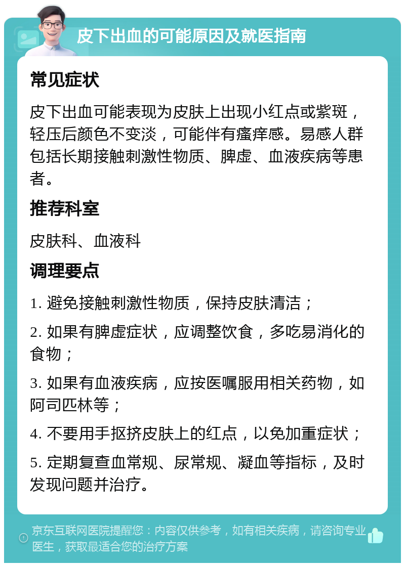 皮下出血的可能原因及就医指南 常见症状 皮下出血可能表现为皮肤上出现小红点或紫斑，轻压后颜色不变淡，可能伴有瘙痒感。易感人群包括长期接触刺激性物质、脾虚、血液疾病等患者。 推荐科室 皮肤科、血液科 调理要点 1. 避免接触刺激性物质，保持皮肤清洁； 2. 如果有脾虚症状，应调整饮食，多吃易消化的食物； 3. 如果有血液疾病，应按医嘱服用相关药物，如阿司匹林等； 4. 不要用手抠挤皮肤上的红点，以免加重症状； 5. 定期复查血常规、尿常规、凝血等指标，及时发现问题并治疗。