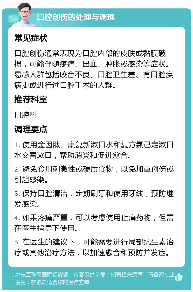 口腔创伤的处理与调理 常见症状 口腔创伤通常表现为口腔内部的皮肤或黏膜破损，可能伴随疼痛、出血、肿胀或感染等症状。易感人群包括咬合不良、口腔卫生差、有口腔疾病史或进行过口腔手术的人群。 推荐科室 口腔科 调理要点 1. 使用金因肽、康复新漱口水和复方氯己定漱口水交替漱口，帮助消炎和促进愈合。 2. 避免食用刺激性或硬质食物，以免加重创伤或引起感染。 3. 保持口腔清洁，定期刷牙和使用牙线，预防继发感染。 4. 如果疼痛严重，可以考虑使用止痛药物，但需在医生指导下使用。 5. 在医生的建议下，可能需要进行局部抗生素治疗或其他治疗方法，以加速愈合和预防并发症。