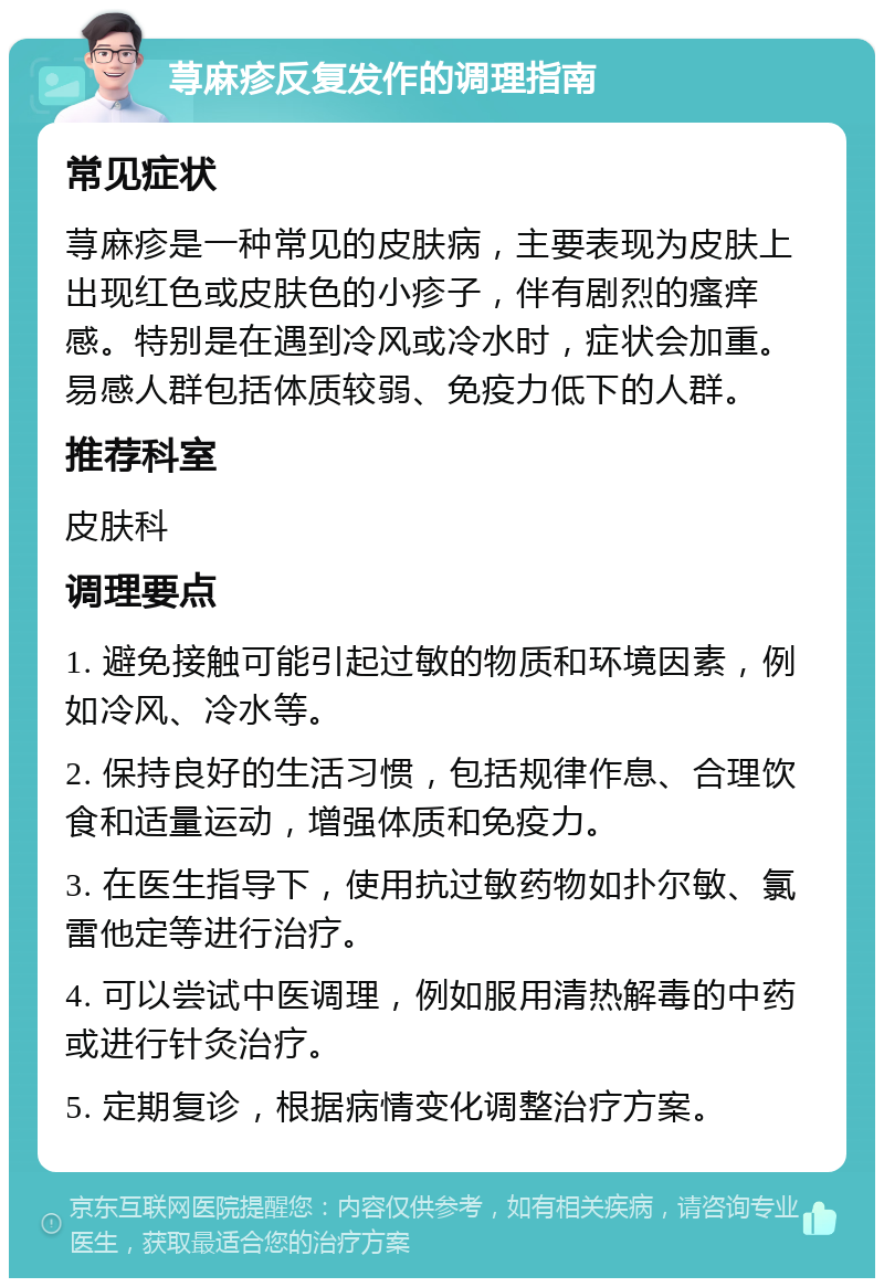 荨麻疹反复发作的调理指南 常见症状 荨麻疹是一种常见的皮肤病，主要表现为皮肤上出现红色或皮肤色的小疹子，伴有剧烈的瘙痒感。特别是在遇到冷风或冷水时，症状会加重。易感人群包括体质较弱、免疫力低下的人群。 推荐科室 皮肤科 调理要点 1. 避免接触可能引起过敏的物质和环境因素，例如冷风、冷水等。 2. 保持良好的生活习惯，包括规律作息、合理饮食和适量运动，增强体质和免疫力。 3. 在医生指导下，使用抗过敏药物如扑尔敏、氯雷他定等进行治疗。 4. 可以尝试中医调理，例如服用清热解毒的中药或进行针灸治疗。 5. 定期复诊，根据病情变化调整治疗方案。