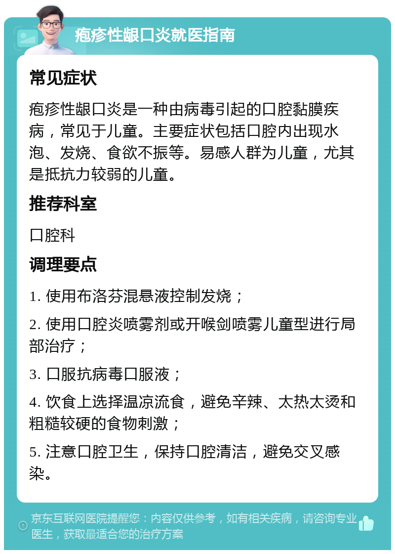 疱疹性龈口炎就医指南 常见症状 疱疹性龈口炎是一种由病毒引起的口腔黏膜疾病，常见于儿童。主要症状包括口腔内出现水泡、发烧、食欲不振等。易感人群为儿童，尤其是抵抗力较弱的儿童。 推荐科室 口腔科 调理要点 1. 使用布洛芬混悬液控制发烧； 2. 使用口腔炎喷雾剂或开喉剑喷雾儿童型进行局部治疗； 3. 口服抗病毒口服液； 4. 饮食上选择温凉流食，避免辛辣、太热太烫和粗糙较硬的食物刺激； 5. 注意口腔卫生，保持口腔清洁，避免交叉感染。