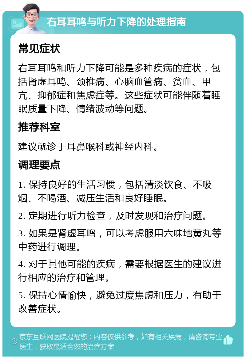 右耳耳鸣与听力下降的处理指南 常见症状 右耳耳鸣和听力下降可能是多种疾病的症状，包括肾虚耳鸣、颈椎病、心脑血管病、贫血、甲亢、抑郁症和焦虑症等。这些症状可能伴随着睡眠质量下降、情绪波动等问题。 推荐科室 建议就诊于耳鼻喉科或神经内科。 调理要点 1. 保持良好的生活习惯，包括清淡饮食、不吸烟、不喝酒、减压生活和良好睡眠。 2. 定期进行听力检查，及时发现和治疗问题。 3. 如果是肾虚耳鸣，可以考虑服用六味地黄丸等中药进行调理。 4. 对于其他可能的疾病，需要根据医生的建议进行相应的治疗和管理。 5. 保持心情愉快，避免过度焦虑和压力，有助于改善症状。