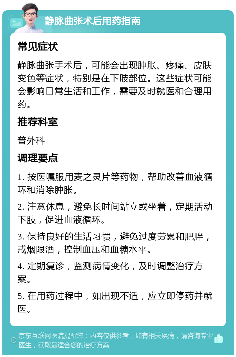 静脉曲张术后用药指南 常见症状 静脉曲张手术后，可能会出现肿胀、疼痛、皮肤变色等症状，特别是在下肢部位。这些症状可能会影响日常生活和工作，需要及时就医和合理用药。 推荐科室 普外科 调理要点 1. 按医嘱服用麦之灵片等药物，帮助改善血液循环和消除肿胀。 2. 注意休息，避免长时间站立或坐着，定期活动下肢，促进血液循环。 3. 保持良好的生活习惯，避免过度劳累和肥胖，戒烟限酒，控制血压和血糖水平。 4. 定期复诊，监测病情变化，及时调整治疗方案。 5. 在用药过程中，如出现不适，应立即停药并就医。