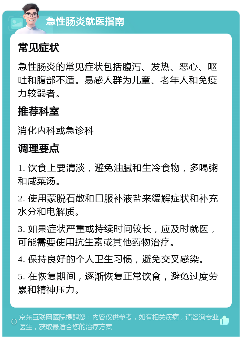 急性肠炎就医指南 常见症状 急性肠炎的常见症状包括腹泻、发热、恶心、呕吐和腹部不适。易感人群为儿童、老年人和免疫力较弱者。 推荐科室 消化内科或急诊科 调理要点 1. 饮食上要清淡，避免油腻和生冷食物，多喝粥和咸菜汤。 2. 使用蒙脱石散和口服补液盐来缓解症状和补充水分和电解质。 3. 如果症状严重或持续时间较长，应及时就医，可能需要使用抗生素或其他药物治疗。 4. 保持良好的个人卫生习惯，避免交叉感染。 5. 在恢复期间，逐渐恢复正常饮食，避免过度劳累和精神压力。