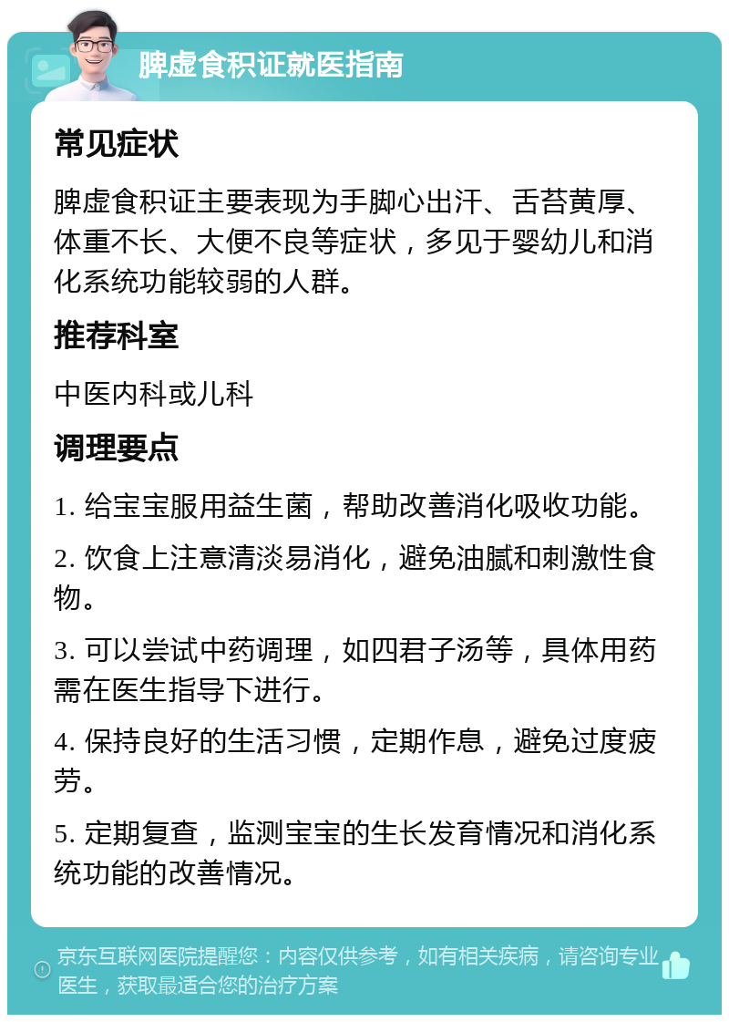 脾虚食积证就医指南 常见症状 脾虚食积证主要表现为手脚心出汗、舌苔黄厚、体重不长、大便不良等症状，多见于婴幼儿和消化系统功能较弱的人群。 推荐科室 中医内科或儿科 调理要点 1. 给宝宝服用益生菌，帮助改善消化吸收功能。 2. 饮食上注意清淡易消化，避免油腻和刺激性食物。 3. 可以尝试中药调理，如四君子汤等，具体用药需在医生指导下进行。 4. 保持良好的生活习惯，定期作息，避免过度疲劳。 5. 定期复查，监测宝宝的生长发育情况和消化系统功能的改善情况。