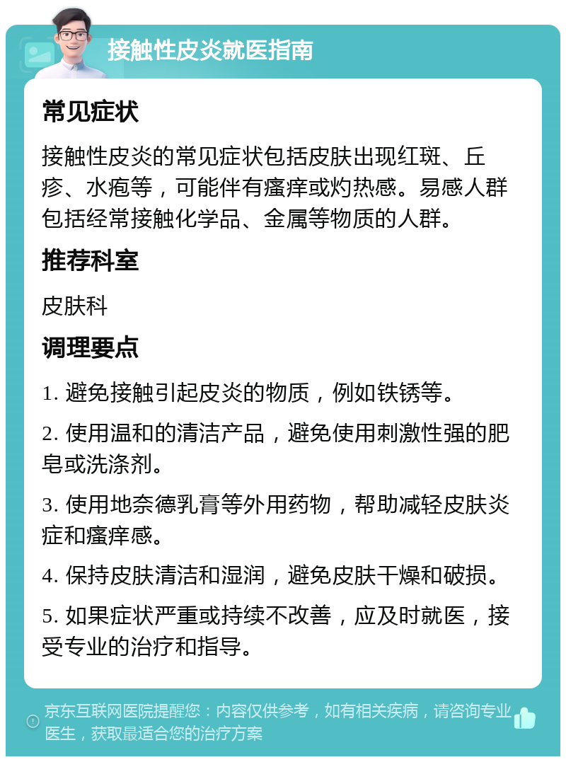 接触性皮炎就医指南 常见症状 接触性皮炎的常见症状包括皮肤出现红斑、丘疹、水疱等，可能伴有瘙痒或灼热感。易感人群包括经常接触化学品、金属等物质的人群。 推荐科室 皮肤科 调理要点 1. 避免接触引起皮炎的物质，例如铁锈等。 2. 使用温和的清洁产品，避免使用刺激性强的肥皂或洗涤剂。 3. 使用地奈德乳膏等外用药物，帮助减轻皮肤炎症和瘙痒感。 4. 保持皮肤清洁和湿润，避免皮肤干燥和破损。 5. 如果症状严重或持续不改善，应及时就医，接受专业的治疗和指导。