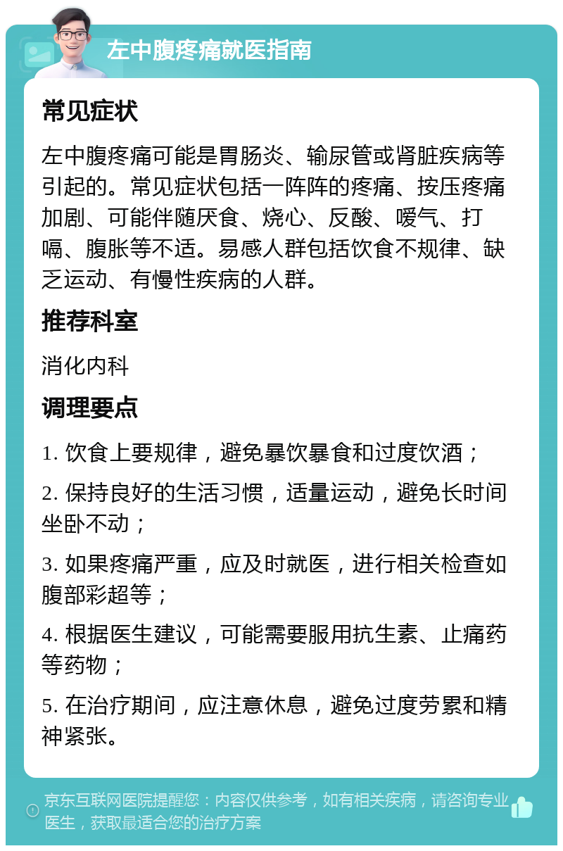 左中腹疼痛就医指南 常见症状 左中腹疼痛可能是胃肠炎、输尿管或肾脏疾病等引起的。常见症状包括一阵阵的疼痛、按压疼痛加剧、可能伴随厌食、烧心、反酸、嗳气、打嗝、腹胀等不适。易感人群包括饮食不规律、缺乏运动、有慢性疾病的人群。 推荐科室 消化内科 调理要点 1. 饮食上要规律，避免暴饮暴食和过度饮酒； 2. 保持良好的生活习惯，适量运动，避免长时间坐卧不动； 3. 如果疼痛严重，应及时就医，进行相关检查如腹部彩超等； 4. 根据医生建议，可能需要服用抗生素、止痛药等药物； 5. 在治疗期间，应注意休息，避免过度劳累和精神紧张。