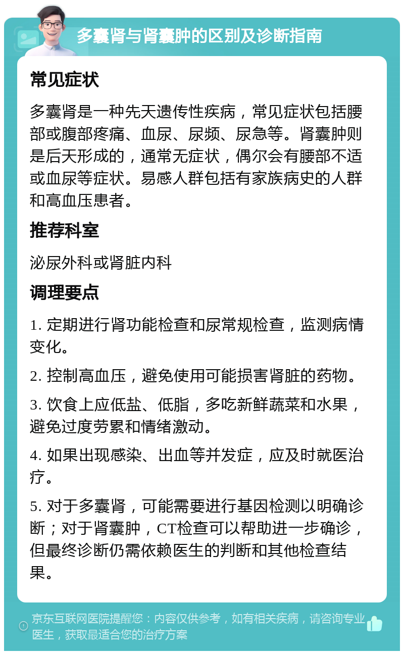 多囊肾与肾囊肿的区别及诊断指南 常见症状 多囊肾是一种先天遗传性疾病，常见症状包括腰部或腹部疼痛、血尿、尿频、尿急等。肾囊肿则是后天形成的，通常无症状，偶尔会有腰部不适或血尿等症状。易感人群包括有家族病史的人群和高血压患者。 推荐科室 泌尿外科或肾脏内科 调理要点 1. 定期进行肾功能检查和尿常规检查，监测病情变化。 2. 控制高血压，避免使用可能损害肾脏的药物。 3. 饮食上应低盐、低脂，多吃新鲜蔬菜和水果，避免过度劳累和情绪激动。 4. 如果出现感染、出血等并发症，应及时就医治疗。 5. 对于多囊肾，可能需要进行基因检测以明确诊断；对于肾囊肿，CT检查可以帮助进一步确诊，但最终诊断仍需依赖医生的判断和其他检查结果。