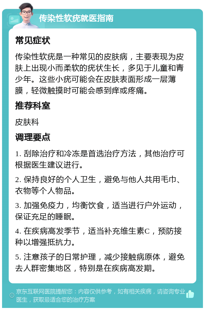 传染性软疣就医指南 常见症状 传染性软疣是一种常见的皮肤病，主要表现为皮肤上出现小而柔软的疣状生长，多见于儿童和青少年。这些小疣可能会在皮肤表面形成一层薄膜，轻微触摸时可能会感到痒或疼痛。 推荐科室 皮肤科 调理要点 1. 刮除治疗和冷冻是首选治疗方法，其他治疗可根据医生建议进行。 2. 保持良好的个人卫生，避免与他人共用毛巾、衣物等个人物品。 3. 加强免疫力，均衡饮食，适当进行户外运动，保证充足的睡眠。 4. 在疾病高发季节，适当补充维生素C，预防接种以增强抵抗力。 5. 注意孩子的日常护理，减少接触病原体，避免去人群密集地区，特别是在疾病高发期。