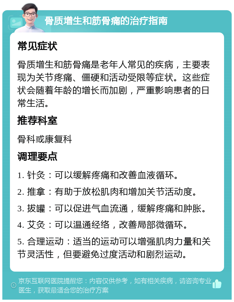 骨质增生和筋骨痛的治疗指南 常见症状 骨质增生和筋骨痛是老年人常见的疾病，主要表现为关节疼痛、僵硬和活动受限等症状。这些症状会随着年龄的增长而加剧，严重影响患者的日常生活。 推荐科室 骨科或康复科 调理要点 1. 针灸：可以缓解疼痛和改善血液循环。 2. 推拿：有助于放松肌肉和增加关节活动度。 3. 拔罐：可以促进气血流通，缓解疼痛和肿胀。 4. 艾灸：可以温通经络，改善局部微循环。 5. 合理运动：适当的运动可以增强肌肉力量和关节灵活性，但要避免过度活动和剧烈运动。