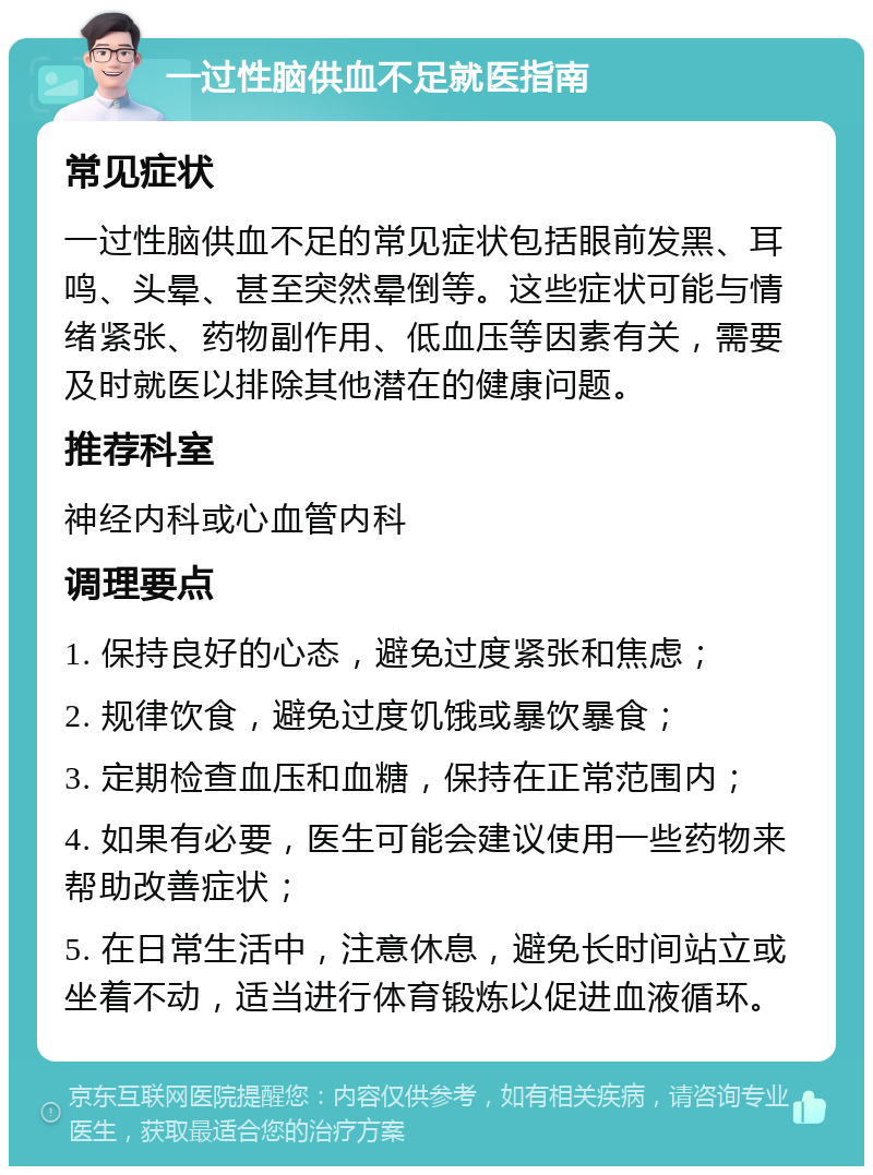 一过性脑供血不足就医指南 常见症状 一过性脑供血不足的常见症状包括眼前发黑、耳鸣、头晕、甚至突然晕倒等。这些症状可能与情绪紧张、药物副作用、低血压等因素有关，需要及时就医以排除其他潜在的健康问题。 推荐科室 神经内科或心血管内科 调理要点 1. 保持良好的心态，避免过度紧张和焦虑； 2. 规律饮食，避免过度饥饿或暴饮暴食； 3. 定期检查血压和血糖，保持在正常范围内； 4. 如果有必要，医生可能会建议使用一些药物来帮助改善症状； 5. 在日常生活中，注意休息，避免长时间站立或坐着不动，适当进行体育锻炼以促进血液循环。