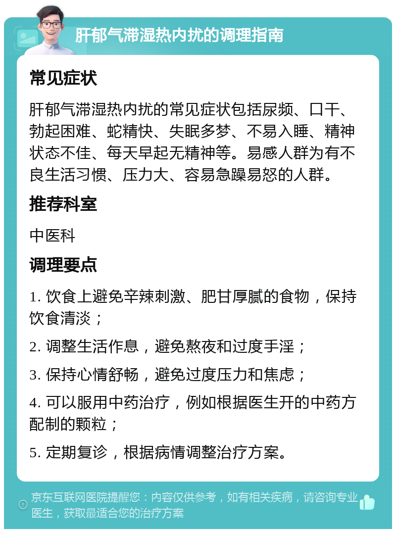 肝郁气滞湿热内扰的调理指南 常见症状 肝郁气滞湿热内扰的常见症状包括尿频、口干、勃起困难、蛇精快、失眠多梦、不易入睡、精神状态不佳、每天早起无精神等。易感人群为有不良生活习惯、压力大、容易急躁易怒的人群。 推荐科室 中医科 调理要点 1. 饮食上避免辛辣刺激、肥甘厚腻的食物，保持饮食清淡； 2. 调整生活作息，避免熬夜和过度手淫； 3. 保持心情舒畅，避免过度压力和焦虑； 4. 可以服用中药治疗，例如根据医生开的中药方配制的颗粒； 5. 定期复诊，根据病情调整治疗方案。