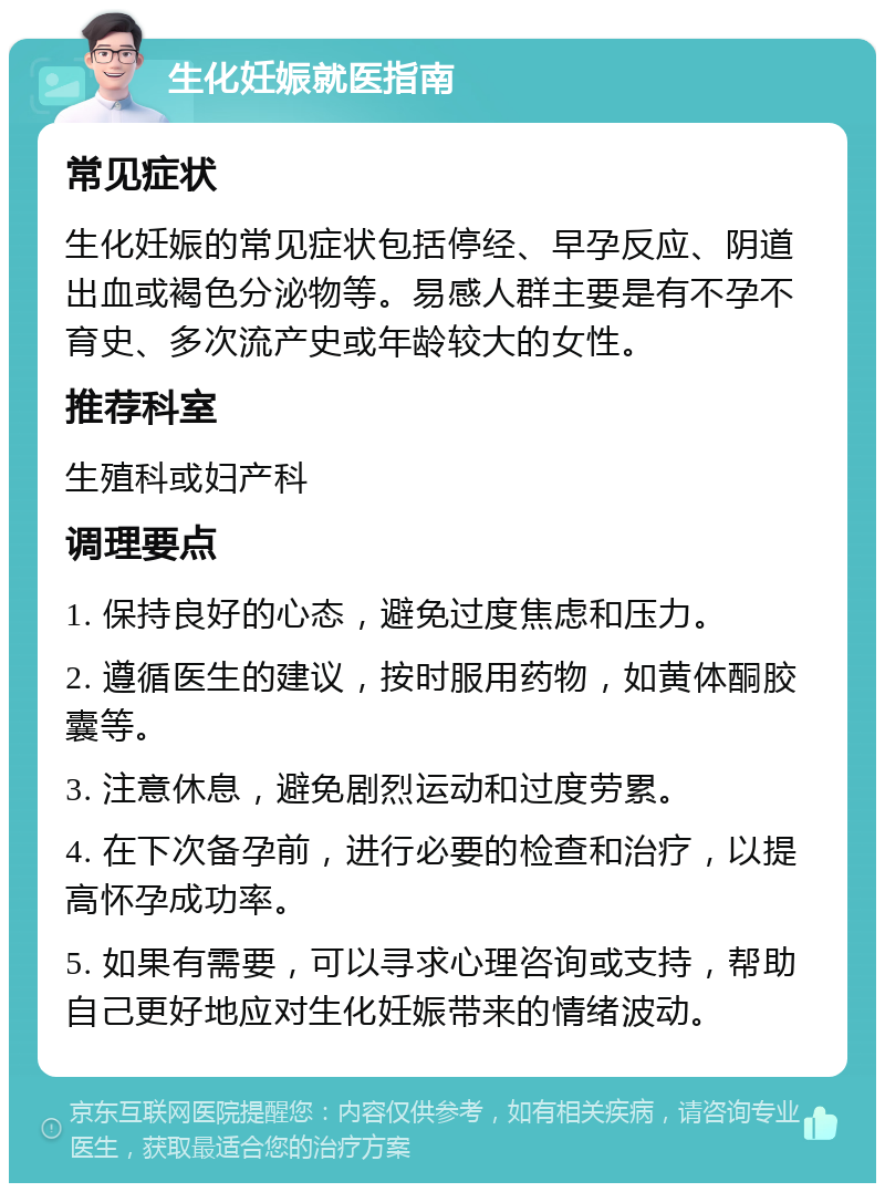 生化妊娠就医指南 常见症状 生化妊娠的常见症状包括停经、早孕反应、阴道出血或褐色分泌物等。易感人群主要是有不孕不育史、多次流产史或年龄较大的女性。 推荐科室 生殖科或妇产科 调理要点 1. 保持良好的心态，避免过度焦虑和压力。 2. 遵循医生的建议，按时服用药物，如黄体酮胶囊等。 3. 注意休息，避免剧烈运动和过度劳累。 4. 在下次备孕前，进行必要的检查和治疗，以提高怀孕成功率。 5. 如果有需要，可以寻求心理咨询或支持，帮助自己更好地应对生化妊娠带来的情绪波动。