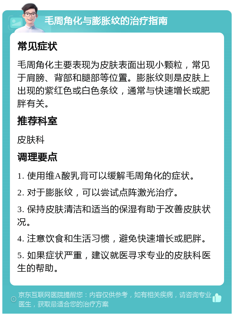 毛周角化与膨胀纹的治疗指南 常见症状 毛周角化主要表现为皮肤表面出现小颗粒，常见于肩膀、背部和腿部等位置。膨胀纹则是皮肤上出现的紫红色或白色条纹，通常与快速增长或肥胖有关。 推荐科室 皮肤科 调理要点 1. 使用维A酸乳膏可以缓解毛周角化的症状。 2. 对于膨胀纹，可以尝试点阵激光治疗。 3. 保持皮肤清洁和适当的保湿有助于改善皮肤状况。 4. 注意饮食和生活习惯，避免快速增长或肥胖。 5. 如果症状严重，建议就医寻求专业的皮肤科医生的帮助。